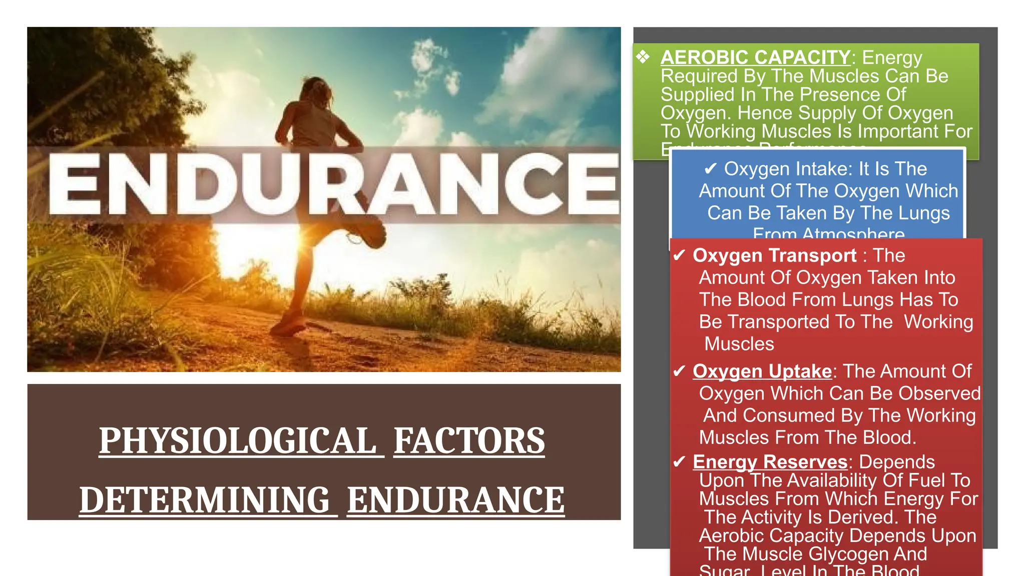 PHYSIOLOGICAL FACTORS
DETERMINING ENDURANCE
❖ AEROBIC CAPACITY: Energy
Required By The Muscles Can Be
Supplied In The Presence Of
Oxygen. Hence Supply Of Oxygen
To Working Muscles Is Important For
Endurance Performance.
✔ Oxygen Intake: It Is The
Amount Of The Oxygen Which
Can Be Taken By The Lungs
From Atmosphere.
✔ Oxygen Transport : The
Amount Of Oxygen Taken Into
The Blood From Lungs Has To
Be Transported To The Working
Muscles
✔ Oxygen Uptake: The Amount Of
Oxygen Which Can Be Observed
And Consumed By The Working
Muscles From The Blood.
✔ Energy Reserves: Depends
Upon The Availability Of Fuel To
Muscles From Which Energy For
The Activity Is Derived. The
Aerobic Capacity Depends Upon
The Muscle Glycogen And
 