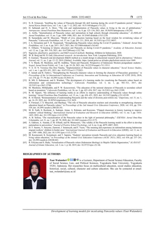 Int J Eval & Res Educ ISSN: 2252-8822 
Development of learning models for inculcating Pancasila values (Taat Wulandari)
1373
[41] N. R. Erinawati, “Instilling the values of Pancasila through life skill learning during the covid-19 pandemic period,” Ideguru:
Jurnal Karya Ilmiah Guru, vol. 7, no. 1, pp. 7–12, 2022, doi: 10.51169/ideguru.v7i1.232.
[42] D. Sallamah and D. A. Dewi, “The role and implementation of Pancasila values in living in the era of globalization,”
Antropocene: Jurnal Penelitian Ilmu Humaniora, vol. 1, no. 8, pp. 123–134, 2021, doi: 10.56393/antropocene.v1i8.242.
[43] A. Arifin, “Internalization of Pancasila values and nationalism in high schools through citizenship education,” AL-ISHLAH:
Jurnal Pendidikan, vol. 13, no. 3, pp. 1899–1908, 2021, doi: 10.35445/alishlah.v13i3.1238.
[44] B. Sumardjoko and M. Musyiam, “Model of civic education learning based on the local wisdom for revitalizing values of
Pancasila,” Cakrawala Pendidikan, vol. 37, no. 2, pp. 201–211, 2018, doi: 10.21831/cp.v37i2.18037.
[45] J. A. Dewantara and T. H. Nurgiansah, “Strengthening Pancasila values during the Covid-19 pandemic,” Edukatif: Jurnal Ilmu
Pendidikan, vol. 3, no. 4, pp. 2411–2417, 2021, doi: 10.31004/edukatif.v3i4.443.
[46] E. Elihami, “E-learning in Islamic education and Pancasila on during Covid-19 pandemic,” Academy of Education Journal,
vol. 12, no. 2, pp. 303–310, 2021, doi: 10.47200/aoej.v12i2.746.
[47] Sugiyono, Qualitative, quantitative, and R&D research methods. Bandung: Alfabeta (in Indonesian), 2020.
[48] W. R. Borg and M. D. Gall, Educational research: An introduction. New York: Longman Publishing, 2010.
[49] S. Gustiani, “Research and development (R&D) method as a model design in educational research and its alternatives,” Holistics
Journal, vol. 11, no. 2, pp. 12–22, 2019, [Online]. Available: https://jurnal.polsri.ac.id/index.php/holistic/article/view/1849.
[50] T. S. Manik, M. Murdiono, and M. Andhika, “Islam and Pancasila: Perspective of Indonesian Moslem postgraduate students,”
Sospol: Jurnal Sosial Politik, vol. 7, no. 1, pp. 18–28, 2021, doi: 10.22219/sospol.v7i1.13511.
[51] V. E. D. N. Veronica Eka Desi Natalia, “Implementation of Pancasila values in character education,” Social Science Studies,
vol. 1, no. 1, pp. 023–031, 2021, doi: 10.47153/sss11.1732021.
[52] F. Jannah and R. Fahlevi, “Strengthening the Pancasila character values in forming the character of Pancasilais generation,” in
Proceedings of the 1st International Conference on Creativity, Innovation and Technology in Education (IC-CITE 2018), 2018,
vol. 274, pp. 77–79, doi: 10.2991/iccite-18.2018.18.
[53] B. MS, S. Rahmawati, and S. Wardani, “The development of a learning media for visualizing the Pancasila values based on
information and communication technology,” Cakrawala Pendidikan, vol. 3, no. 1, pp. 502–521, 2017, doi:
10.21831/cp.v36i3.12748.
[54] M. Murdiono, Miftahuddin, and P. W. Kuncorowati, “The education of the national character of Pancasila in secondary school
based on pesantren,” Cakrawala Pendidikan, vol. 36, no. 3, pp. 423–434, 2017, doi: 10.21831/cp.v36i3.15399.
[55] R. M. Saputri, “the influence of learning media as an efforts to improve understanding of Pancasila values through online
learning,” Jurnal Penelitian Ilmu Pendidikan, vol. 15, no. 1, pp. 436–451, 2022, doi: 10.21831/jpipfip.v15i1.42199.
[56] R. Al Hamid, “Reinterpretation of understanding Pancasila and the value of diversity post-reform era,” Empirisma, vol. 31, no. 1,
pp. 16–29, 2022, doi: 10.30762/empirisma.v31i1.3629.
[57] S. Fitriasari, I. S. Masyitoh, and Baeihaqi, “The role of Pancasila education teachers and citizenship in strengthening character
education based on Pancasila values,” in Proceedings of the 2nd Annual Civic Education Conference, 2020, vol. 418, pp. 534–
539, doi: 10.2991/assehr.k.200320.101.
[58] M. R. Fadli, S. Rochmat, A. Sudrajat, Aman, A. Rohman, and Kuswono, “Flipped classroom in history learning to improve
students’ critical thinking,” International Journal of Evaluation and Research in Education (IJERE), vol. 11, no. 3, pp. 1416–
1423, 2022, doi: 10.11591/ijere.v11i3.22785.
[59] A. B. Solissa, “The reactualization of the Pancasila values in the light of perennial philosophy,” ESENSIA: Jurnal Ilmu-Ilmu
Ushuluddin, vol. 21, no. 1, pp. 49–70, 2020, doi: 10.14421/esensia.v21i1.2172.
[60] A. Eddison, A. Ananda, Z. M. Effendi, and M. Montessori, “The validity of the Pancasila learning model in the effort to develop
nationalism in universities,” Journal of Positive School Psychology, vol. 6, no. 4, pp. 4079–4087, 2022.
[61] D. T. Suarno, Y. Suryono, Zamroni, J. Irmansyah, and F. Yasin, “The meaning and experience on nationalism among Indonesian
migrant workers’ children in border area,” International Journal of Evaluation and Research in Education (IJERE), vol. 11, no. 3,
pp. 1595–1606, 2022, doi: 10.11591/ijere.v11i3.21729.
[62] M. Kusmayanti, K. Komalasari, and T. Saputra, “Students’ perception towards Pancasila and civic education learning based on
living values education,” in Proceedings of the Annual Civic Education Conference (ACEC 2021), 2022, vol. 636, pp. 237–241,
doi: 10.2991/assehr.k.220108.043.
[63] R. Erliyana and S. Huda, “Actualization of Pancasila values (Indonesian Ideology) in Majelis Taklim Organization,” AL-HAYAT:
Journal of Islamic Education, vol. 3, no. 1, p. 68, 2019, doi: 10.35723/ajie.v3i1.46.
BIOGRAPHIES OF AUTHORS
Taat Wulandari is a Lecturer, Department of Social Science Education, Faculty
of Social Science, Law, and Political Sciences, Yogyakarta State University, Yogyakarta
55281, Indonesia. Her researches focus on multicultural education, social studies education,
historical, social, cultural, character and culture education. She can be contacted at email:
taat_wulandari@uny.ac.id.
 