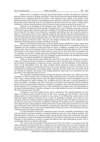 Int J Eval & Res Educ ISSN: 2252-8822 
Development of learning models for inculcating Pancasila values (Taat Wulandari)
1365
Based on this, in unifying, an ideology that can bind citizens is needed. The Indonesian nation has
Pancasila which is used as an ideology consisting of values derived from the original Indonesian personality.
Pancasila has an important function and position in the Indonesian state, namely as the identity of the
Indonesian nation, as the ideology of the Indonesian nation and state, as the basis of state philosophy, and as
the principle of the Indonesian unity [3]–[5]. Pancasila as the basis of the state has values: i) Divine values
(religious); ii) Human values (humanism); and iii) Societal values (nationalism and social justice) [6], [7].
Pancasila is the foundation of the Indonesian state. When it becomes the basis of the state, the
values contained in Pancasila should be the basis for people's lives, ways of thinking, and acting. Each item
in Pancasila contains noble values that should be a guideline for the Indonesian people to be implemented in
real everyday life [8]. Based on this, Pancasila is a guideline and reference that can be used by citizens to
behave to create good citizens. So far, especially during the three-decade reign, the institutionalization of
Pancasila values has only been limited to rhetoric. The Indonesian people still exhibit some behaviors that are
inversely proportional to those mandated by Pancasila. The current state of Indonesia still does not directly
reflect the practice of Pancasila values. There are still conflicts stemming from violent incidents and the
intolerance of minority groups or groups with different views [9].
Based on The National Commission on Human Rights (Komnas HAM) 2015 annual report 2016,
there was an increase in reports of cases of freedom of belief and religion from 74 complaints in 2014 to 87
complaints, for each complaint covering more than one action. In addition, according to the 2015 Wahid
Institute report, there was an increase in reports of cases of freedom of belief and religion in 2015 reaching
190 incidents in 249 actions [10]. The report noted an increase of 23% from 2014 with 158 incidents with
187 violations. In early 2017, conflicts in the name of religion tended to increase, this was indicated in areas
in Depok, West Java. On February 23, 2017, the Al-Hidayah mosque belonging to the Sawangan Ahmadiyah
congregation was sealed by the Depok City Municipal Police [11].
There are all the divisions and conflicts that occur that do not reflect the identity of the nation.
Lately, the culture and direction of politics in Indonesia have been colored by issues of conflict, ethnicity,
and the threat of disintegration of Indonesian territory. Pancasila is also the philosophy of the Indonesian
nation. At the philosophical level, the values contained therein should be reduced to things that are
implementable in aspects of national and state life in the current industrial 4.0 era [12]. The current era of
communication and technology is developing rapidly, especially electronic media and social media which
can influence the attitudes and actions of the younger generation which tend to be inconsistent with the
personality of the Indonesian nation [13]–[15].
The emergence of phenomena that can threaten the ideology of the State is now visible, such as the
installation of The Communist Party of Indonesia (PKI) attributes (pictures of hammer and sickle) in the
form of logos, strikers, and flags found in one of the student boarding rooms which is considered a source of
unrest and threatens the nation's ideology [16]. In addition, the life of the state is currently threatened by
massive corruption. According to the 2016 Association of Certified Fraud Examiners (ACFE) Indonesia
survey, the most common fraud in Indonesia is corruption. Corruption is seen as the most detrimental type of
fraud in Indonesia [17]. Corruption is the cause of the misallocation of resources and is the responsibility of
the nation's future generations. Therefore, corruption is not a light problem but must be eliminated from the
life of the state and society [18]–[20].
Corruption is an act that violates the law and is a criminal act. The younger generation not only
needs to be trained to think critically but must be able to act. Learning must also be able to train critical
thinking skills [21]. From Pancasila, corruption is very contrary to the fifth precept, namely justice for all
Indonesian people. Therefore, Pancasila can be a source for eradicating corruption, and a source of anti-
corruption values [22]. Indications that the implementation of Pancasila values has fallen into deviations are
shown by the many cases of corruption in Indonesia. Eradication of corruption must be comprehensive and
can be done through a cultural approach. Planting Pancasila in the life of the nation and state is not easy. The
spirit of Pancasila values reflects the nationalism of its people [23]. Meanwhile, Indonesian society shows a
decline in nationalism and it is time for the implementation of Pancasila values to be revitalized as the basis
of the state along with religious norms [24].
It is the formulation of Pancasila in Indonesian positive law that is juridically-constitutionally valid,
valid, and binding on all state institutions, community institutions, and every citizen, without exception. This
Pancasila reality is referred to as an objective reality, namely that the reality exists in Pancasila itself apart
from anything else or apart from people's knowledge [25]. The objective reality that exists and is attached to
Pancasila, so that Pancasila as a system is unique and different from other philosophical systems. This is
scientifically referred to as objective philosophy.
The values in the five precepts of Pancasila are [25]–[29]: First, belief in one supreme God. The
values contained in this first precept are as: humans who were created must carry out God's commands and
stay away from His prohibitions; Indonesian people have the right to embrace their respective religions and
beliefs; are obliged to carry out what is instructed in the law. Their respective religions and stay away from
 