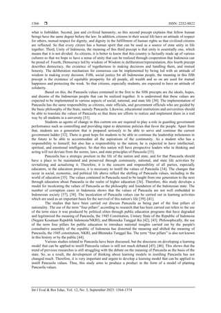  ISSN: 2252-8822
Int J Eval & Res Educ, Vol. 12, No. 3, September 2023: 1364-1374
1366
what is forbidden. Second, just and civilized humanity, so this second precept explains that fellow human
beings have the same degree before the law. In addition, citizens in their social life have an attitude of respect
for others, mutual respect for dignity, and dignity in the fulfillment of human rights so that civilized citizens
are reflected. So that every citizen has a human spirit that can be used as a source of state unity in life
together. Third, Unity of Indonesia, the meaning of this third precept is that unity is essentially one, which
means that it is not divided. As citizens, it is better to know that this country is factually made up of various
cultures so that we hope to have a sense of unity that can be realized through cooperation that Indonesia can
be proud of. Fourth, Democracy led by wisdom of Wisdom in deliberation/representation, this fourth precept
describes democracy, the existence of togetherness in making decisions and handling them, and mutual
honesty. The deliberation mechanism for consensus can be implemented by being led with an attitude of
wisdom in making every decision. Fifth, social justice for all Indonesian people, the meaning in this fifth
precept is the existence of equitable prosperity for all people, all wealth and so on are used for mutual
happiness and protecting the weak. So that citizens, especially students, are expected to have an attitude of
solidarity.
Based on this, the Pancasila values contained in the first to the fifth precepts are the ideals, hopes,
and dreams of the Indonesian people that can be realized together. It is understood that these values are
expected to be implemented in various aspects of social, national, and state life [30]. The implementation of
Pancasila has the same responsibility as citizens, state officials, and government officials who are guided by
the basic philosophy of the State, namely Pancasila. Likewise, educational institutions and universities should
be able to translate the values of Pancasila so that there are efforts to realize and implement them in a real
way by all students in a university [31].
Students as agents of change in this current era are required to play a role in guarding government
performance such as controlling and providing input to determine policies that favor the people. Apart from
that, students are a generation that is prepared seriously to be able to serve and continue the current
government ladder [32]. There is great hope for students to be able to continue the leadership milestones in
the future to be able to accommodate all the aspirations of the community. As a student who has a
responsibility to himself, but also has a responsibility to the nation, he is expected to have intellectual,
spiritual, and emotional intelligence. So that this nation will have prospective leaders who in thinking and
acting will not deviate from the norms, laws, and state principles of Pancasila [33].
Pancasila has a strategic position in the life of the nation and state, and for that Pancasila should
have a place to be maintained and preserved through community, national, and state life activities by
revitalizing and actualizing it. Therefore, it is the concern and responsibility of all parties, especially
educators, in the education process, it is necessary to instill the values of Pancasila [34]. The changes that
occur in social, economic, and political life above reflect the shifting of Pancasila values, including in the
world of education [35]. The values contained in Pancasila need to be taught from one generation to the next
through education about Pancasila in the realm of higher education [36]. Therefore, this study develops a
model for inculcating the values of Pancasila as the philosophy and foundation of the Indonesian state. The
number of corruption cases in Indonesia shows that the values of Pancasila are not well embedded in
Indonesian society [37], [38]. The inculcation of Pancasila values can be carried out in learning activities
which are used as an important basis for the survival of this nation's life [39]–[41].
The studies that have been carried out discuss Pancasila as being part of the four pillars of
nationality. The use of the term “four pillars” according to research that has been carried out refers to the use
of the term since it was produced by political elites through public education programs that have degraded
and legitimized the meaning of Pancasila, the 1945 Constitution, Unitary State of the Republic of Indonesia
(Negara Kesatuan Republik Indonesia/NKRI), and Bhinneka Tunggal Ika [42], [43]. Philosophically, the use
of the term four pillars for public education to introduce national insights carried out by the people's
consultative assembly of the republic of Indonesia has distorted the meaning and shifted the meaning of
Pancasila, the 1945 constitution, NKRI, and Bhinneka Tunggal Ika. The term “four pillars” is also not known
in this history or by the public [44].
Various studies related to Pancasila have been discussed, but the discourse on developing a learning
model that can be applied to instill Pancasila values is still not much debated [45], [46]. This shows that the
trend of previous researches is still struggling with the debate on the meaning of Pancasila as the basis of the
state. So, as a result, the development of thinking about learning models in instilling Pancasila has not
changed much. Therefore, it is very important and urgent to develop a learning model that can be applied to
instill Pancasila values. Thus, this study aims to produce a product in the form of a model of planting
Pancasila values.
 