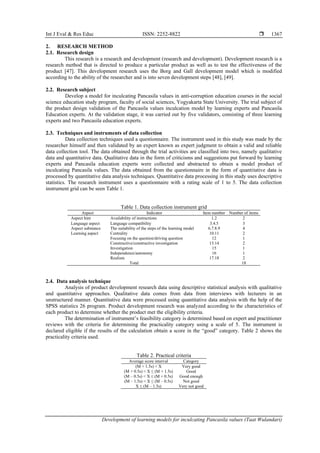 Int J Eval & Res Educ ISSN: 2252-8822 
Development of learning models for inculcating Pancasila values (Taat Wulandari)
1367
2. RESEARCH METHOD
2.1. Research design
This research is a research and development (research and development). Development research is a
research method that is directed to produce a particular product as well as to test the effectiveness of the
product [47]. This development research uses the Borg and Gall development model which is modified
according to the ability of the researcher and is into seven development steps [48], [49].
2.2. Research subject
Develop a model for inculcating Pancasila values in anti-corruption education courses in the social
science education study program, faculty of social sciences, Yogyakarta State University. The trial subject of
the product design validation of the Pancasila values inculcation model by learning experts and Pancasila
Education experts. At the validation stage, it was carried out by five validators, consisting of three learning
experts and two Pancasila education experts.
2.3. Techniques and instruments of data collection
Data collection techniques used a questionnaire. The instrument used in this study was made by the
researcher himself and then validated by an expert known as expert judgment to obtain a valid and reliable
data collection tool. The data obtained through the trial activities are classified into two, namely qualitative
data and quantitative data. Qualitative data in the form of criticisms and suggestions put forward by learning
experts and Pancasila education experts were collected and abstracted to obtain a model product of
inculcating Pancasila values. The data obtained from the questionnaire in the form of quantitative data is
processed by quantitative data analysis techniques. Quantitative data processing in this study uses descriptive
statistics. The research instrument uses a questionnaire with a rating scale of 1 to 5. The data collection
instrument grid can be seen Table 1.
Table 1. Data collection instrument grid
Aspect Indicator Item number Number of items
Aspect hint Availability of instructions 1.2 2
Language aspect Language compatibility 3.4.5 3
Aspect substance The suitability of the steps of the learning model 6.7.8.9 4
Learning aspect Centrality 10.11 2
Focusing on the question/driving question 12 1
Constructive/constructive investigation 13.14 2
Investigation 15 1
Independence/autonomy 16 1
Realism 17.18 2
Total 18
2.4. Data analysis technique
Analysis of product development research data using descriptive statistical analysis with qualitative
and quantitative approaches. Qualitative data comes from data from interviews with lecturers in an
unstructured manner. Quantitative data were processed using quantitative data analysis with the help of the
SPSS statistics 26 program. Product development research was analyzed according to the characteristics of
each product to determine whether the product met the eligibility criteria.
The determination of instrument’s feasibility category is determined based on expert and practitioner
reviews with the criteria for determining the practicality category using a scale of 5. The instrument is
declared eligible if the results of the calculation obtain a score in the “good” category. Table 2 shows the
practicality criteria used.
Table 2. Practical criteria
Average score interval Category
(M + 1.5s) < X Very good
(M + 0.5s) < X ≤ (M + 1.5s) Good
(M – 0.5s) < X ≤ (M + 0.5s) Good enough
(M – 1.5s) < X ≤ (M – 0.5s) Not good
X ≤ (M – 1.5s) Very not good
 
