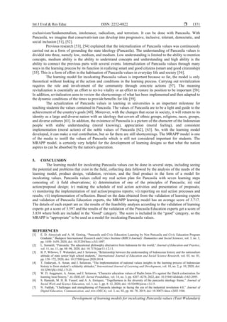 Int J Eval & Res Educ ISSN: 2252-8822 
Development of learning models for inculcating Pancasila values (Taat Wulandari)
1371
exclusivism/fundamentalism, intolerance, radicalism, and terrorism. It can be done with Pancasila. With
Pancasila, we imagine that conservativism can develop into progressive, inclusive, tolerant, democratic, and
social inclusion [51], [52].
Previous research [53], [54] explained that the internalization of Pancasila values was continuously
carried out as a form of grounding the state ideology (Pancasila). The understanding of Pancasila values is
divided into three, namely low, medium, and medium. Low understanding is limited to the ability to mention
concepts, medium ability is the ability to understand concepts and understanding and high ability is the
ability to connect the previous parts with several events. Internalization of Pancasila values through many
ways in the learning process by its function in realizing smart and good citizens (smart and good citizenship)
[55]. This is a form of effort in the habituation of Pancasila values in everyday life and society [56].
The learning model for inculcating Pancasila values is important because so far, the model is only
theoretical without looking at the action and conditions in the learning process. Carrying out revitalization
requires the role and involvement of the community through concrete actions [57]. The meaning
revitalization is essentially an effort to revive vitality or an effort to restore its position to be important [58].
In addition, revitalization aims to review the shortcomings of what has been implemented and then adapted to
the dynamic conditions of the times to provide benefits for life [59].
The actualization of Pancasila values in learning in universities is an important milestone for
teaching students the values contained in Pancasila. The values of Pancasila are to be a light and guide to the
achievement of the country's goals [60]. Moreover, with the changes that occur in society, it will return to its
identity as a large and diverse nation with an ideology that covers all ethnic groups, religions, races, groups,
and diverse cultures [61]. In addition, the existence of Pancasila is a picture of the character of the Indonesian
people with stable understanding (moral knowing), appreciation (moral feeling), and consistent
implementation (moral action) of the noble values of Pancasila [62], [63]. So, with the learning model
developed, it can make a real contribution, but so far there are still shortcomings. The MRAPP model is one
of the media to instill the values of Pancasila which is still not considered important for students. The
MRAPP model, is certainly very helpful for the development of learning designs so that what the nation
aspires to can be absorbed by the nation's generation.
5. CONCLUSION
The learning model for inculcating Pancasila values can be done in several steps, including seeing
the potential and problems that exist in the field, collecting data followed by the analysis of the needs of the
learning model, product design, validation, revision, and the final product in the form of a model for
inculcating values. Pancasila values called my real action plan for Pancasila with seven learning steps
consisting of: i) field observations; ii) determination of one of the principles of Pancasila; iii) real
action/proposal design; iv) making the schedule of real action activities and presentation of proposals;
v) monitoring the implementation of real action/progress reports; vi) reporting on real action processes and
results; vii) implementation of reflection. Based on the data obtained from the validation of learning experts
and validation of Pancasila Education experts, the MRAPP learning model has an average score of 3.717.
The details of each expert are as: the results of the feasibility analysis according to the validation of learning
experts get a score of 3.597 and the results of the validation of the Pancasila Education experts get a score of
3.838 where both are included in the "Good" category. The score is included in the “good” category, so the
MRAPP is “appropriate” to be used as a model for inculcating Pancasila values.
REFERENCES
[1] E. D. Ainsyiyah and A. M. Ginting, “Pancasila and Civic Education Learning by Non Pancasila and Civic Education Program
Graduate,” Budapest International Research and Critics Institute (BIRCI-Journal): Humanities and Social Sciences, vol. 3, no. 3,
pp. 1650–1659, 2020, doi: 10.33258/birci.v3i3.1097.
[2] L. Sumardi, “Pancasila: The educational philosophy alternative from Indonesia for the world,” Journal of Education and Practice,
vol. 11, no. 11, pp. 88–98, 2020, doi: 10.7176/jep/11-12-11.
[3] B. P. Wibowo, T. Wulandari, and J. Setiawan, “Relationship between the understanding of Indonesian history and the nationalism
attitude of state senior high school students,” International Journal of Education and Social Science Research, vol. 03, no. 01,
pp. 158–172, 2020, doi: 10.37500/ijessr.2020.3014.
[4] T. Endaryati, A. Aman, and J. Setiawan, “The implementation of national values insights in the learning process of Indonesian
history to form student’s solidarity attitudes,” International Journal of Learning and Development, vol. 10, no. 2, p. 10, 2020, doi:
10.5296/ijld.v10i2.17125.
[5] W. D. Anggraeni, A. Aman, and J. Setiawan, “Character education values of Radin Inten II’s against the Dutch colonization for
learning local history,” AL-ISHLAH: Jurnal Pendidikan, vol. 14, no. 3, pp. 4267–4278, 2022, doi: 10.35445/alishlah.v14i3.2095.
[6] S. Hamzah, M. H. B. Yussof, and A. A. Enriquez, “Togetherness in the diversity of the pancasila ideology frame,” Journal of
Social Work and Science Education, vol. 1, no. 1, pp. 8–12, 2020, doi: 10.52690/jswse.v1i1.5.
[7] N. Fadilah, “Challenges and strengthening of Pancasila ideology in facing the era of the industrial revolution 4.0,” Journal of
Digital Education, Communication, and Arts (DECA), vol. 2, no. 02, pp. 66–78, 2019, doi: 10.30871/deca.v2i02.1546.
 