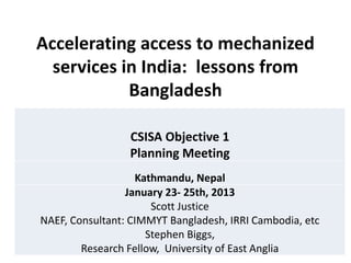 Accelerating access to mechanized
  services in India: lessons from
            Bangladesh

                 CSISA Objective 1
                 Planning Meeting
                   Kathmandu, Nepal
                 January 23- 25th, 2013
                      Scott Justice
NAEF, Consultant: CIMMYT Bangladesh, IRRI Cambodia, etc
                     Stephen Biggs,
        Research Fellow, University of East Anglia
 