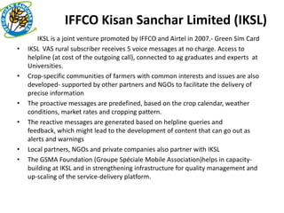 IFFCO Kisan Sanchar Limited (IKSL)
•      IKSL is a joint venture promoted by IFFCO and Airtel in 2007.- Green Sim Card
•   IKSL VAS rural subscriber receives 5 voice messages at no charge. Access to
    helpline (at cost of the outgoing call), connected to ag graduates and experts at
    Universities.
•   Crop-specific communities of farmers with common interests and issues are also
    developed- supported by other partners and NGOs to facilitate the delivery of
    precise information
•   The proactive messages are predefined, based on the crop calendar, weather
    conditions, market rates and cropping pattern.
•   The reactive messages are generated based on helpline queries and
    feedback, which might lead to the development of content that can go out as
    alerts and warnings
•   Local partners, NGOs and private companies also partner with IKSL
•   The GSMA Foundation (Groupe Spéciale Mobile Association)helps in capacity-
    building at IKSL and in strengthening infrastructure for quality management and
    up-scaling of the service-delivery platform.
 