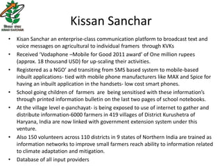 Kissan Sanchar
•   Kisan Sanchar an enterprise-class communication platform to broadcast text and
    voice messages on agricultural to individual framers through KVKs
•   Received ‘Vodaphone –Mobile for Good 2011 award’ of One million rupees
    (approx. 18 thousand USD) for up-scaling their activities.
•   Registered as a NGO’ and transiting from SMS based system to mobile-based
    inbuilt applications- tied with mobile phone manufacturers like MAX and Spice for
    having an inbuilt application in the handsets- low cost smart phones.
•   School going children of farmers are being sensitised with these information’s
    through printed information bulletin on the last two pages of school notebooks.
•   At the village level e-panchayat- is being exposed to use of internet to gather and
    distribute information-6000 farmers in 419 villages of District Kurushetra of
    Haryana, India are now linked with government extension system under this
    venture.
•   Also 150 volunteers across 110 districts in 9 states of Northern India are trained as
    information networks to improve small farmers reach ability to information related
    to climate adaptation and mitigation.
•   Database of all input providers
 