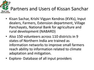 Partners and Users of Kissan Sanchar
• Kisan Sachar, Krishi Vigyan Kendras (KVKs), Input
  dealers, Farmers, Extension department, Village
  Panchayats, National Bank for agriculture and
  rural development (NABARD)
• Also 150 volunteers across 110 districts in 9
  states of Northern India are trained as
  information networks to improve small farmers
  reach ability to information related to climate
  adaptation and mitigation.
• Explore- Database of all input providers
 