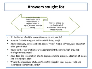 Answers sought for

                     There are anecdotal
                     evidences on use of
                      mobile phones to
                      improve access to         There is a need for
                  inputs, markets, and cost       methodological
                           saving.            assessment to quantify
                                                  these impacts.


•   Do the farmers find the information useful and usable?
•   How are farmers using this information? If not, Why?
•   How does it vary across land size, states, type of mobile services, age, education
    level, gender etc?
•   How do other information sources complement the information provided
    through mobile phones?
•   How does the information affects decision making process, adoption of inputs
    and technologies etc?
•   What's the magnitude of change/ benefit/ impact in cost, income, yield and
    other socio economic benefits?
 