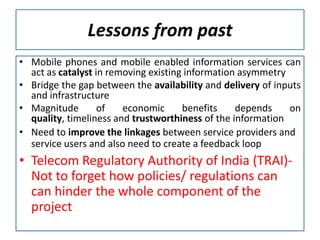 Lessons from past
• Mobile phones and mobile enabled information services can
  act as catalyst in removing existing information asymmetry
• Bridge the gap between the availability and delivery of inputs
  and infrastructure
• Magnitude        of   economic      benefits    depends    on
  quality, timeliness and trustworthiness of the information
• Need to improve the linkages between service providers and
  service users and also need to create a feedback loop
• Telecom Regulatory Authority of India (TRAI)-
  Not to forget how policies/ regulations can
  can hinder the whole component of the
  project
 