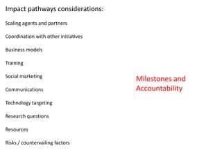 Impact pathways considerations:
Scaling agents and partners

Coordination with other initiatives

Business models

Training

Social marketing
                                      Milestones and
Communications                        Accountability
Technology targeting

Research questions

Resources

Risks / countervailing factors
 