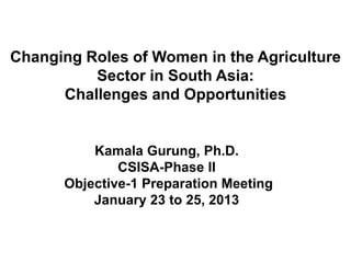 Changing Roles of Women in the Agriculture
          Sector in South Asia:
      Challenges and Opportunities


          Kamala Gurung, Ph.D.
              CSISA-Phase II
      Objective-1 Preparation Meeting
          January 23 to 25, 2013
 