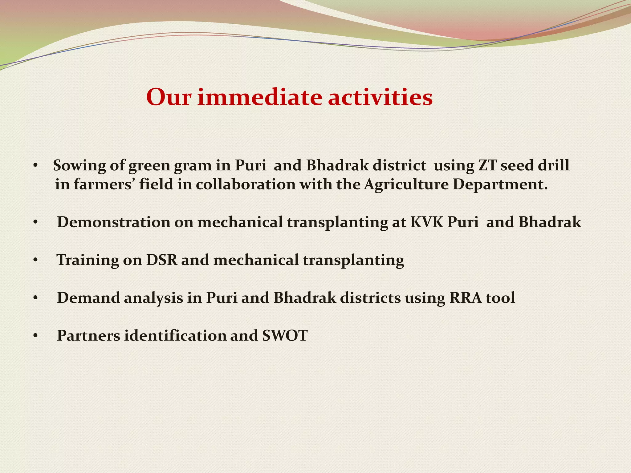 Our immediate activities

• Sowing of green gram in Puri and Bhadrak district using ZT seed drill
  in farmers’ field in collaboration with the Agriculture Department.

•   Demonstration on mechanical transplanting at KVK Puri and Bhadrak

•   Training on DSR and mechanical transplanting

•   Demand analysis in Puri and Bhadrak districts using RRA tool

•   Partners identification and SWOT
 