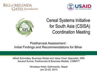Cereal Systems Initiative
                               for South Asia (CSISA)
                                 Coordination Meeting

              Postharvest Assessment:
 Initial Findings and Recommendations for Bihar


Alfred Schmidley, Business Model and Value Chain Specialist, IRRI
     Aanand Kumar, Postharvest & Business Models, CIMMYT

               Himalaya Hotel, Kathmandu, Nepal
                       Jan 23-25, 2013
 