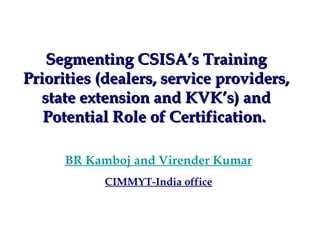 Segmenting CSISA’s Training
Priorities (dealers, service providers,
  state extension and KVK’s) and
   Potential Role of Certification.

      BR Kamboj and Virender Kumar
           CIMMYT-India office
 