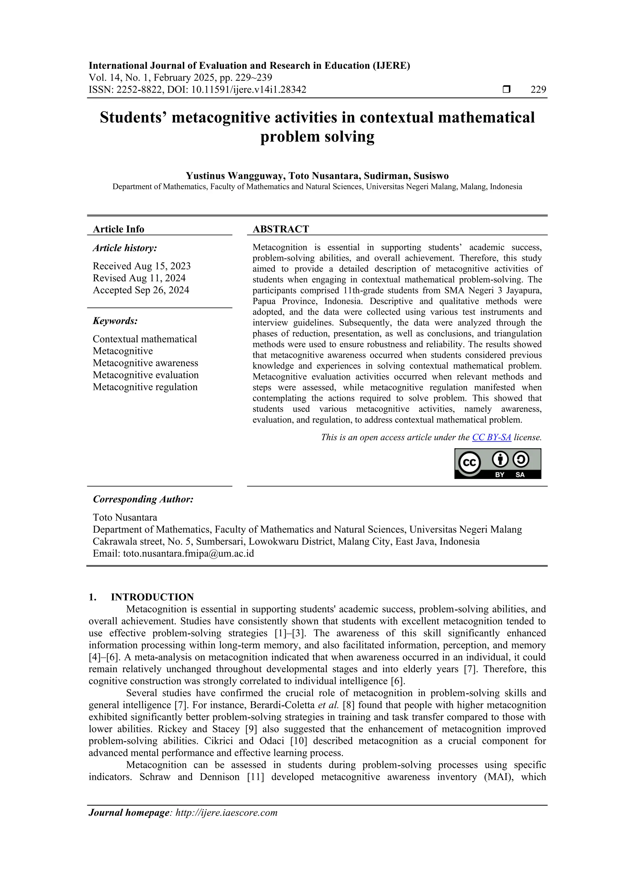 International Journal of Evaluation and Research in Education (IJERE)
Vol. 14, No. 1, February 2025, pp. 229~239
ISSN: 2252-8822, DOI: 10.11591/ijere.v14i1.28342  229
Journal homepage: http://ijere.iaescore.com
Students’ metacognitive activities in contextual mathematical
problem solving
Yustinus Wangguway, Toto Nusantara, Sudirman, Susiswo
Department of Mathematics, Faculty of Mathematics and Natural Sciences, Universitas Negeri Malang, Malang, Indonesia
Article Info ABSTRACT
Article history:
Received Aug 15, 2023
Revised Aug 11, 2024
Accepted Sep 26, 2024
Metacognition is essential in supporting students’ academic success,
problem-solving abilities, and overall achievement. Therefore, this study
aimed to provide a detailed description of metacognitive activities of
students when engaging in contextual mathematical problem-solving. The
participants comprised 11th-grade students from SMA Negeri 3 Jayapura,
Papua Province, Indonesia. Descriptive and qualitative methods were
adopted, and the data were collected using various test instruments and
interview guidelines. Subsequently, the data were analyzed through the
phases of reduction, presentation, as well as conclusions, and triangulation
methods were used to ensure robustness and reliability. The results showed
that metacognitive awareness occurred when students considered previous
knowledge and experiences in solving contextual mathematical problem.
Metacognitive evaluation activities occurred when relevant methods and
steps were assessed, while metacognitive regulation manifested when
contemplating the actions required to solve problem. This showed that
students used various metacognitive activities, namely awareness,
evaluation, and regulation, to address contextual mathematical problem.
Keywords:
Contextual mathematical
Metacognitive
Metacognitive awareness
Metacognitive evaluation
Metacognitive regulation
This is an open access article under the CC BY-SA license.
Corresponding Author:
Toto Nusantara
Department of Mathematics, Faculty of Mathematics and Natural Sciences, Universitas Negeri Malang
Cakrawala street, No. 5, Sumbersari, Lowokwaru District, Malang City, East Java, Indonesia
Email: toto.nusantara.fmipa@um.ac.id
1. INTRODUCTION
Metacognition is essential in supporting students' academic success, problem-solving abilities, and
overall achievement. Studies have consistently shown that students with excellent metacognition tended to
use effective problem-solving strategies [1]–[3]. The awareness of this skill significantly enhanced
information processing within long-term memory, and also facilitated information, perception, and memory
[4]–[6]. A meta-analysis on metacognition indicated that when awareness occurred in an individual, it could
remain relatively unchanged throughout developmental stages and into elderly years [7]. Therefore, this
cognitive construction was strongly correlated to individual intelligence [6].
Several studies have confirmed the crucial role of metacognition in problem-solving skills and
general intelligence [7]. For instance, Berardi-Coletta et al. [8] found that people with higher metacognition
exhibited significantly better problem-solving strategies in training and task transfer compared to those with
lower abilities. Rickey and Stacey [9] also suggested that the enhancement of metacognition improved
problem-solving abilities. Cikrici and Odaci [10] described metacognition as a crucial component for
advanced mental performance and effective learning process.
Metacognition can be assessed in students during problem-solving processes using specific
indicators. Schraw and Dennison [11] developed metacognitive awareness inventory (MAI), which
 
