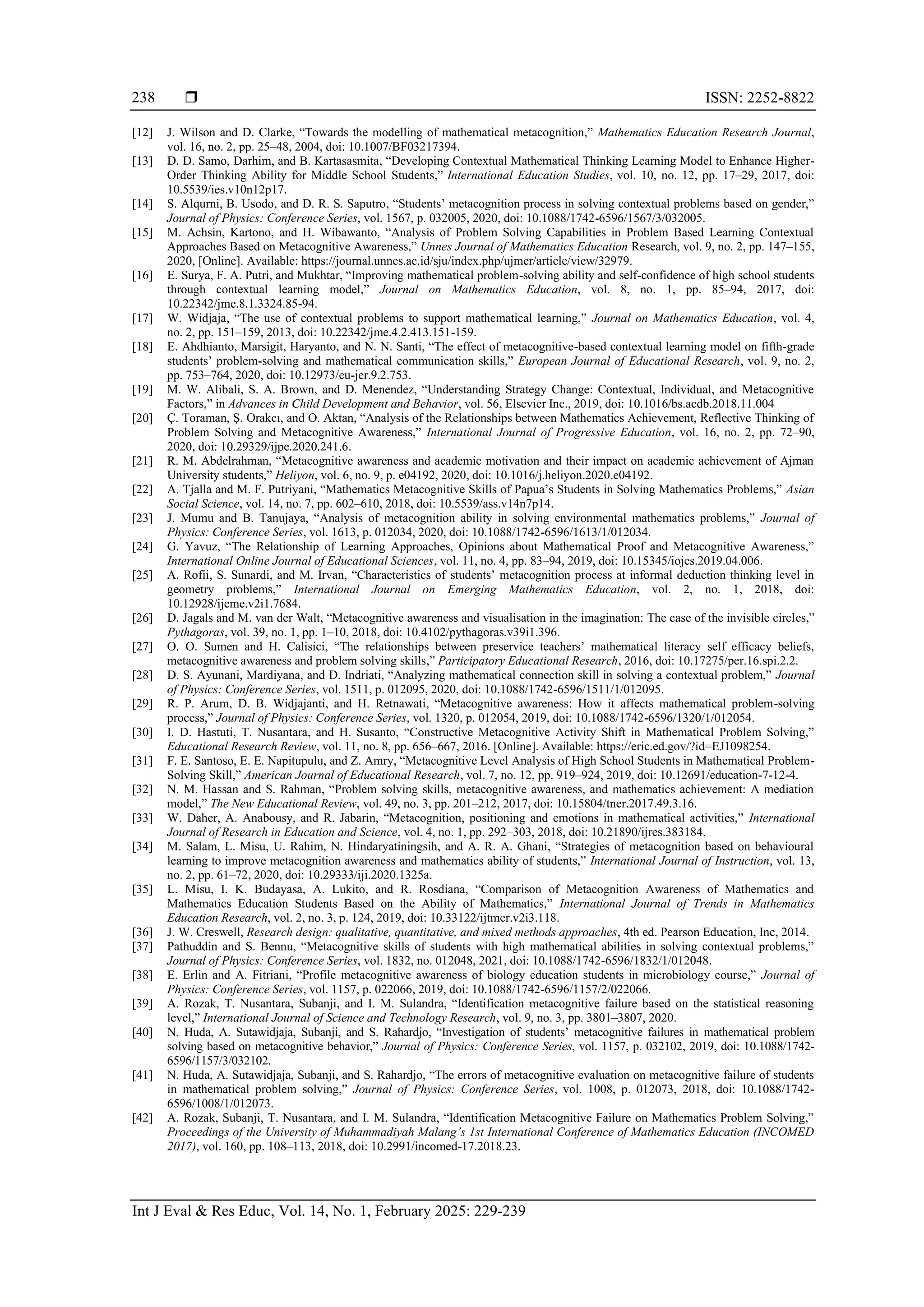  ISSN: 2252-8822
Int J Eval & Res Educ, Vol. 14, No. 1, February 2025: 229-239
238
[12] J. Wilson and D. Clarke, “Towards the modelling of mathematical metacognition,” Mathematics Education Research Journal,
vol. 16, no. 2, pp. 25–48, 2004, doi: 10.1007/BF03217394.
[13] D. D. Samo, Darhim, and B. Kartasasmita, “Developing Contextual Mathematical Thinking Learning Model to Enhance Higher-
Order Thinking Ability for Middle School Students,” International Education Studies, vol. 10, no. 12, pp. 17–29, 2017, doi:
10.5539/ies.v10n12p17.
[14] S. Alqurni, B. Usodo, and D. R. S. Saputro, “Students’ metacognition process in solving contextual problems based on gender,”
Journal of Physics: Conference Series, vol. 1567, p. 032005, 2020, doi: 10.1088/1742-6596/1567/3/032005.
[15] M. Achsin, Kartono, and H. Wibawanto, “Analysis of Problem Solving Capabilities in Problem Based Learning Contextual
Approaches Based on Metacognitive Awareness,” Unnes Journal of Mathematics Education Research, vol. 9, no. 2, pp. 147–155,
2020, [Online]. Available: https://journal.unnes.ac.id/sju/index.php/ujmer/article/view/32979.
[16] E. Surya, F. A. Putri, and Mukhtar, “Improving mathematical problem-solving ability and self-confidence of high school students
through contextual learning model,” Journal on Mathematics Education, vol. 8, no. 1, pp. 85–94, 2017, doi:
10.22342/jme.8.1.3324.85-94.
[17] W. Widjaja, “The use of contextual problems to support mathematical learning,” Journal on Mathematics Education, vol. 4,
no. 2, pp. 151–159, 2013, doi: 10.22342/jme.4.2.413.151-159.
[18] E. Ahdhianto, Marsigit, Haryanto, and N. N. Santi, “The effect of metacognitive-based contextual learning model on fifth-grade
students’ problem-solving and mathematical communication skills,” European Journal of Educational Research, vol. 9, no. 2,
pp. 753–764, 2020, doi: 10.12973/eu-jer.9.2.753.
[19] M. W. Alibali, S. A. Brown, and D. Menendez, “Understanding Strategy Change: Contextual, Individual, and Metacognitive
Factors,” in Advances in Child Development and Behavior, vol. 56, Elsevier Inc., 2019, doi: 10.1016/bs.acdb.2018.11.004
[20] Ç. Toraman, Ş. Orakcı, and O. Aktan, “Analysis of the Relationships between Mathematics Achievement, Reflective Thinking of
Problem Solving and Metacognitive Awareness,” International Journal of Progressive Education, vol. 16, no. 2, pp. 72–90,
2020, doi: 10.29329/ijpe.2020.241.6.
[21] R. M. Abdelrahman, “Metacognitive awareness and academic motivation and their impact on academic achievement of Ajman
University students,” Heliyon, vol. 6, no. 9, p. e04192, 2020, doi: 10.1016/j.heliyon.2020.e04192.
[22] A. Tjalla and M. F. Putriyani, “Mathematics Metacognitive Skills of Papua’s Students in Solving Mathematics Problems,” Asian
Social Science, vol. 14, no. 7, pp. 602–610, 2018, doi: 10.5539/ass.v14n7p14.
[23] J. Mumu and B. Tanujaya, “Analysis of metacognition ability in solving environmental mathematics problems,” Journal of
Physics: Conference Series, vol. 1613, p. 012034, 2020, doi: 10.1088/1742-6596/1613/1/012034.
[24] G. Yavuz, “The Relationship of Learning Approaches, Opinions about Mathematical Proof and Metacognitive Awareness,”
International Online Journal of Educational Sciences, vol. 11, no. 4, pp. 83–94, 2019, doi: 10.15345/iojes.2019.04.006.
[25] A. Rofii, S. Sunardi, and M. Irvan, “Characteristics of students’ metacognition process at informal deduction thinking level in
geometry problems,” International Journal on Emerging Mathematics Education, vol. 2, no. 1, 2018, doi:
10.12928/ijeme.v2i1.7684.
[26] D. Jagals and M. van der Walt, “Metacognitive awareness and visualisation in the imagination: The case of the invisible circles,”
Pythagoras, vol. 39, no. 1, pp. 1–10, 2018, doi: 10.4102/pythagoras.v39i1.396.
[27] O. O. Sumen and H. Calisici, “The relationships between preservice teachers’ mathematical literacy self efficacy beliefs,
metacognitive awareness and problem solving skills,” Participatory Educational Research, 2016, doi: 10.17275/per.16.spi.2.2.
[28] D. S. Ayunani, Mardiyana, and D. Indriati, “Analyzing mathematical connection skill in solving a contextual problem,” Journal
of Physics: Conference Series, vol. 1511, p. 012095, 2020, doi: 10.1088/1742-6596/1511/1/012095.
[29] R. P. Arum, D. B. Widjajanti, and H. Retnawati, “Metacognitive awareness: How it affects mathematical problem-solving
process,” Journal of Physics: Conference Series, vol. 1320, p. 012054, 2019, doi: 10.1088/1742-6596/1320/1/012054.
[30] I. D. Hastuti, T. Nusantara, and H. Susanto, “Constructive Metacognitive Activity Shift in Mathematical Problem Solving,”
Educational Research Review, vol. 11, no. 8, pp. 656–667, 2016. [Online]. Available: https://eric.ed.gov/?id=EJ1098254.
[31] F. E. Santoso, E. E. Napitupulu, and Z. Amry, “Metacognitive Level Analysis of High School Students in Mathematical Problem-
Solving Skill,” American Journal of Educational Research, vol. 7, no. 12, pp. 919–924, 2019, doi: 10.12691/education-7-12-4.
[32] N. M. Hassan and S. Rahman, “Problem solving skills, metacognitive awareness, and mathematics achievement: A mediation
model,” The New Educational Review, vol. 49, no. 3, pp. 201–212, 2017, doi: 10.15804/tner.2017.49.3.16.
[33] W. Daher, A. Anabousy, and R. Jabarin, “Metacognition, positioning and emotions in mathematical activities,” International
Journal of Research in Education and Science, vol. 4, no. 1, pp. 292–303, 2018, doi: 10.21890/ijres.383184.
[34] M. Salam, L. Misu, U. Rahim, N. Hindaryatiningsih, and A. R. A. Ghani, “Strategies of metacognition based on behavioural
learning to improve metacognition awareness and mathematics ability of students,” International Journal of Instruction, vol. 13,
no. 2, pp. 61–72, 2020, doi: 10.29333/iji.2020.1325a.
[35] L. Misu, I. K. Budayasa, A. Lukito, and R. Rosdiana, “Comparison of Metacognition Awareness of Mathematics and
Mathematics Education Students Based on the Ability of Mathematics,” International Journal of Trends in Mathematics
Education Research, vol. 2, no. 3, p. 124, 2019, doi: 10.33122/ijtmer.v2i3.118.
[36] J. W. Creswell, Research design: qualitative, quantitative, and mixed methods approaches, 4th ed. Pearson Education, Inc, 2014.
[37] Pathuddin and S. Bennu, “Metacognitive skills of students with high mathematical abilities in solving contextual problems,”
Journal of Physics: Conference Series, vol. 1832, no. 012048, 2021, doi: 10.1088/1742-6596/1832/1/012048.
[38] E. Erlin and A. Fitriani, “Profile metacognitive awareness of biology education students in microbiology course,” Journal of
Physics: Conference Series, vol. 1157, p. 022066, 2019, doi: 10.1088/1742-6596/1157/2/022066.
[39] A. Rozak, T. Nusantara, Subanji, and I. M. Sulandra, “Identification metacognitive failure based on the statistical reasoning
level,” International Journal of Science and Technology Research, vol. 9, no. 3, pp. 3801–3807, 2020.
[40] N. Huda, A. Sutawidjaja, Subanji, and S. Rahardjo, “Investigation of students’ metacognitive failures in mathematical problem
solving based on metacognitive behavior,” Journal of Physics: Conference Series, vol. 1157, p. 032102, 2019, doi: 10.1088/1742-
6596/1157/3/032102.
[41] N. Huda, A. Sutawidjaja, Subanji, and S. Rahardjo, “The errors of metacognitive evaluation on metacognitive failure of students
in mathematical problem solving,” Journal of Physics: Conference Series, vol. 1008, p. 012073, 2018, doi: 10.1088/1742-
6596/1008/1/012073.
[42] A. Rozak, Subanji, T. Nusantara, and I. M. Sulandra, “Identification Metacognitive Failure on Mathematics Problem Solving,”
Proceedings of the University of Muhammadiyah Malang’s 1st International Conference of Mathematics Education (INCOMED
2017), vol. 160, pp. 108–113, 2018, doi: 10.2991/incomed-17.2018.23.
 