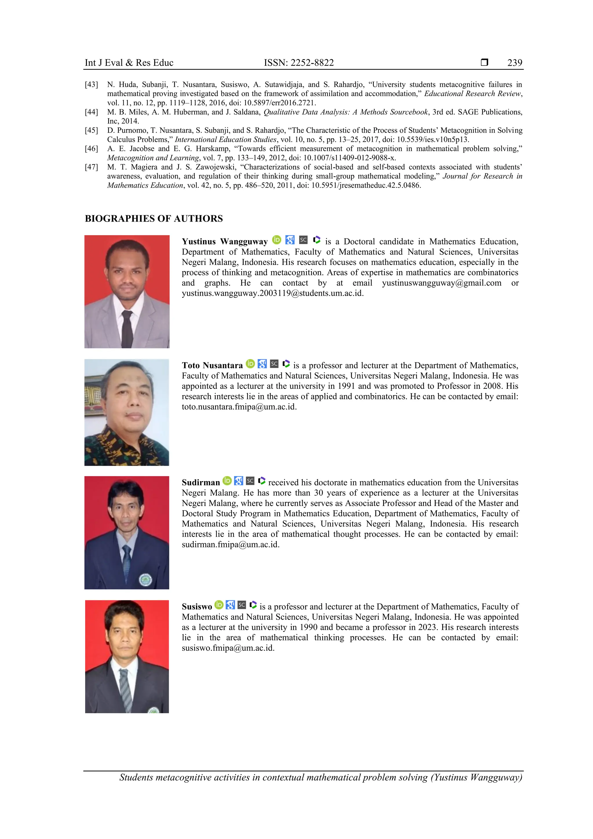 Int J Eval & Res Educ ISSN: 2252-8822 
Students metacognitive activities in contextual mathematical problem solving (Yustinus Wangguway)
239
[43] N. Huda, Subanji, T. Nusantara, Susiswo, A. Sutawidjaja, and S. Rahardjo, “University students metacognitive failures in
mathematical proving investigated based on the framework of assimilation and accommodation,” Educational Research Review,
vol. 11, no. 12, pp. 1119–1128, 2016, doi: 10.5897/err2016.2721.
[44] M. B. Miles, A. M. Huberman, and J. Saldana, Qualitative Data Analysis: A Methods Sourcebook, 3rd ed. SAGE Publications,
Inc, 2014.
[45] D. Purnomo, T. Nusantara, S. Subanji, and S. Rahardjo, “The Characteristic of the Process of Students’ Metacognition in Solving
Calculus Problems,” International Education Studies, vol. 10, no. 5, pp. 13–25, 2017, doi: 10.5539/ies.v10n5p13.
[46] A. E. Jacobse and E. G. Harskamp, “Towards efficient measurement of metacognition in mathematical problem solving,”
Metacognition and Learning, vol. 7, pp. 133–149, 2012, doi: 10.1007/s11409-012-9088-x.
[47] M. T. Magiera and J. S. Zawojewski, “Characterizations of social-based and self-based contexts associated with students’
awareness, evaluation, and regulation of their thinking during small-group mathematical modeling,” Journal for Research in
Mathematics Education, vol. 42, no. 5, pp. 486–520, 2011, doi: 10.5951/jresematheduc.42.5.0486.
BIOGRAPHIES OF AUTHORS
Yustinus Wangguway is a Doctoral candidate in Mathematics Education,
Department of Mathematics, Faculty of Mathematics and Natural Sciences, Universitas
Negeri Malang, Indonesia. His research focuses on mathematics education, especially in the
process of thinking and metacognition. Areas of expertise in mathematics are combinatorics
and graphs. He can contact by at email yustinuswangguway@gmail.com or
yustinus.wangguway.2003119@students.um.ac.id.
Toto Nusantara is a professor and lecturer at the Department of Mathematics,
Faculty of Mathematics and Natural Sciences, Universitas Negeri Malang, Indonesia. He was
appointed as a lecturer at the university in 1991 and was promoted to Professor in 2008. His
research interests lie in the areas of applied and combinatorics. He can be contacted by email:
toto.nusantara.fmipa@um.ac.id.
Sudirman received his doctorate in mathematics education from the Universitas
Negeri Malang. He has more than 30 years of experience as a lecturer at the Universitas
Negeri Malang, where he currently serves as Associate Professor and Head of the Master and
Doctoral Study Program in Mathematics Education, Department of Mathematics, Faculty of
Mathematics and Natural Sciences, Universitas Negeri Malang, Indonesia. His research
interests lie in the area of mathematical thought processes. He can be contacted by email:
sudirman.fmipa@um.ac.id.
Susiswo is a professor and lecturer at the Department of Mathematics, Faculty of
Mathematics and Natural Sciences, Universitas Negeri Malang, Indonesia. He was appointed
as a lecturer at the university in 1990 and became a professor in 2023. His research interests
lie in the area of mathematical thinking processes. He can be contacted by email:
susiswo.fmipa@um.ac.id.
 