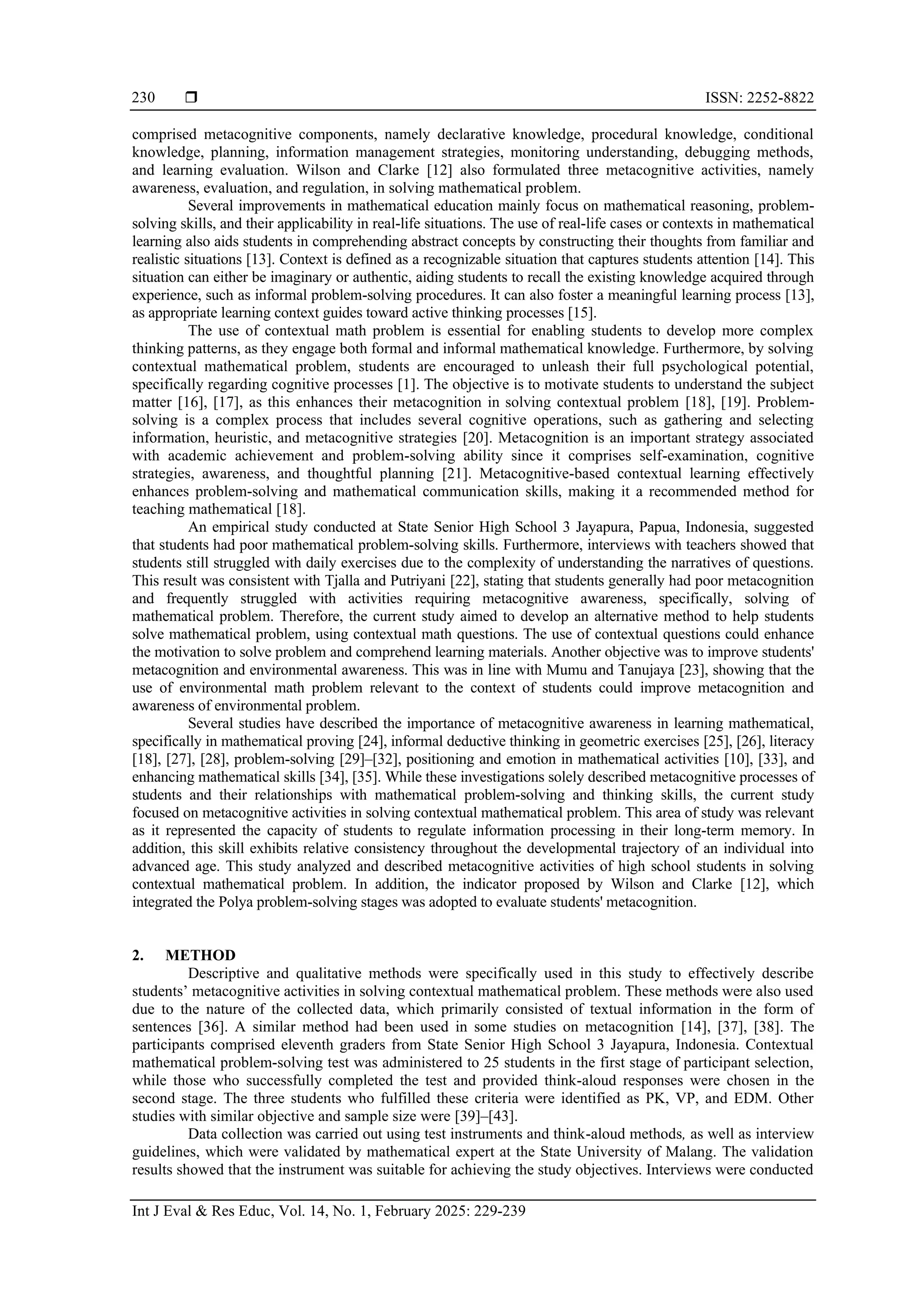  ISSN: 2252-8822
Int J Eval & Res Educ, Vol. 14, No. 1, February 2025: 229-239
230
comprised metacognitive components, namely declarative knowledge, procedural knowledge, conditional
knowledge, planning, information management strategies, monitoring understanding, debugging methods,
and learning evaluation. Wilson and Clarke [12] also formulated three metacognitive activities, namely
awareness, evaluation, and regulation, in solving mathematical problem.
Several improvements in mathematical education mainly focus on mathematical reasoning, problem-
solving skills, and their applicability in real-life situations. The use of real-life cases or contexts in mathematical
learning also aids students in comprehending abstract concepts by constructing their thoughts from familiar and
realistic situations [13]. Context is defined as a recognizable situation that captures students attention [14]. This
situation can either be imaginary or authentic, aiding students to recall the existing knowledge acquired through
experience, such as informal problem-solving procedures. It can also foster a meaningful learning process [13],
as appropriate learning context guides toward active thinking processes [15].
The use of contextual math problem is essential for enabling students to develop more complex
thinking patterns, as they engage both formal and informal mathematical knowledge. Furthermore, by solving
contextual mathematical problem, students are encouraged to unleash their full psychological potential,
specifically regarding cognitive processes [1]. The objective is to motivate students to understand the subject
matter [16], [17], as this enhances their metacognition in solving contextual problem [18], [19]. Problem-
solving is a complex process that includes several cognitive operations, such as gathering and selecting
information, heuristic, and metacognitive strategies [20]. Metacognition is an important strategy associated
with academic achievement and problem-solving ability since it comprises self-examination, cognitive
strategies, awareness, and thoughtful planning [21]. Metacognitive-based contextual learning effectively
enhances problem-solving and mathematical communication skills, making it a recommended method for
teaching mathematical [18].
An empirical study conducted at State Senior High School 3 Jayapura, Papua, Indonesia, suggested
that students had poor mathematical problem-solving skills. Furthermore, interviews with teachers showed that
students still struggled with daily exercises due to the complexity of understanding the narratives of questions.
This result was consistent with Tjalla and Putriyani [22], stating that students generally had poor metacognition
and frequently struggled with activities requiring metacognitive awareness, specifically, solving of
mathematical problem. Therefore, the current study aimed to develop an alternative method to help students
solve mathematical problem, using contextual math questions. The use of contextual questions could enhance
the motivation to solve problem and comprehend learning materials. Another objective was to improve students'
metacognition and environmental awareness. This was in line with Mumu and Tanujaya [23], showing that the
use of environmental math problem relevant to the context of students could improve metacognition and
awareness of environmental problem.
Several studies have described the importance of metacognitive awareness in learning mathematical,
specifically in mathematical proving [24], informal deductive thinking in geometric exercises [25], [26], literacy
[18], [27], [28], problem-solving [29]–[32], positioning and emotion in mathematical activities [10], [33], and
enhancing mathematical skills [34], [35]. While these investigations solely described metacognitive processes of
students and their relationships with mathematical problem-solving and thinking skills, the current study
focused on metacognitive activities in solving contextual mathematical problem. This area of study was relevant
as it represented the capacity of students to regulate information processing in their long-term memory. In
addition, this skill exhibits relative consistency throughout the developmental trajectory of an individual into
advanced age. This study analyzed and described metacognitive activities of high school students in solving
contextual mathematical problem. In addition, the indicator proposed by Wilson and Clarke [12], which
integrated the Polya problem-solving stages was adopted to evaluate students' metacognition.
2. METHOD
Descriptive and qualitative methods were specifically used in this study to effectively describe
students’ metacognitive activities in solving contextual mathematical problem. These methods were also used
due to the nature of the collected data, which primarily consisted of textual information in the form of
sentences [36]. A similar method had been used in some studies on metacognition [14], [37], [38]. The
participants comprised eleventh graders from State Senior High School 3 Jayapura, Indonesia. Contextual
mathematical problem-solving test was administered to 25 students in the first stage of participant selection,
while those who successfully completed the test and provided think-aloud responses were chosen in the
second stage. The three students who fulfilled these criteria were identified as PK, VP, and EDM. Other
studies with similar objective and sample size were [39]–[43].
Data collection was carried out using test instruments and think-aloud methods, as well as interview
guidelines, which were validated by mathematical expert at the State University of Malang. The validation
results showed that the instrument was suitable for achieving the study objectives. Interviews were conducted
 