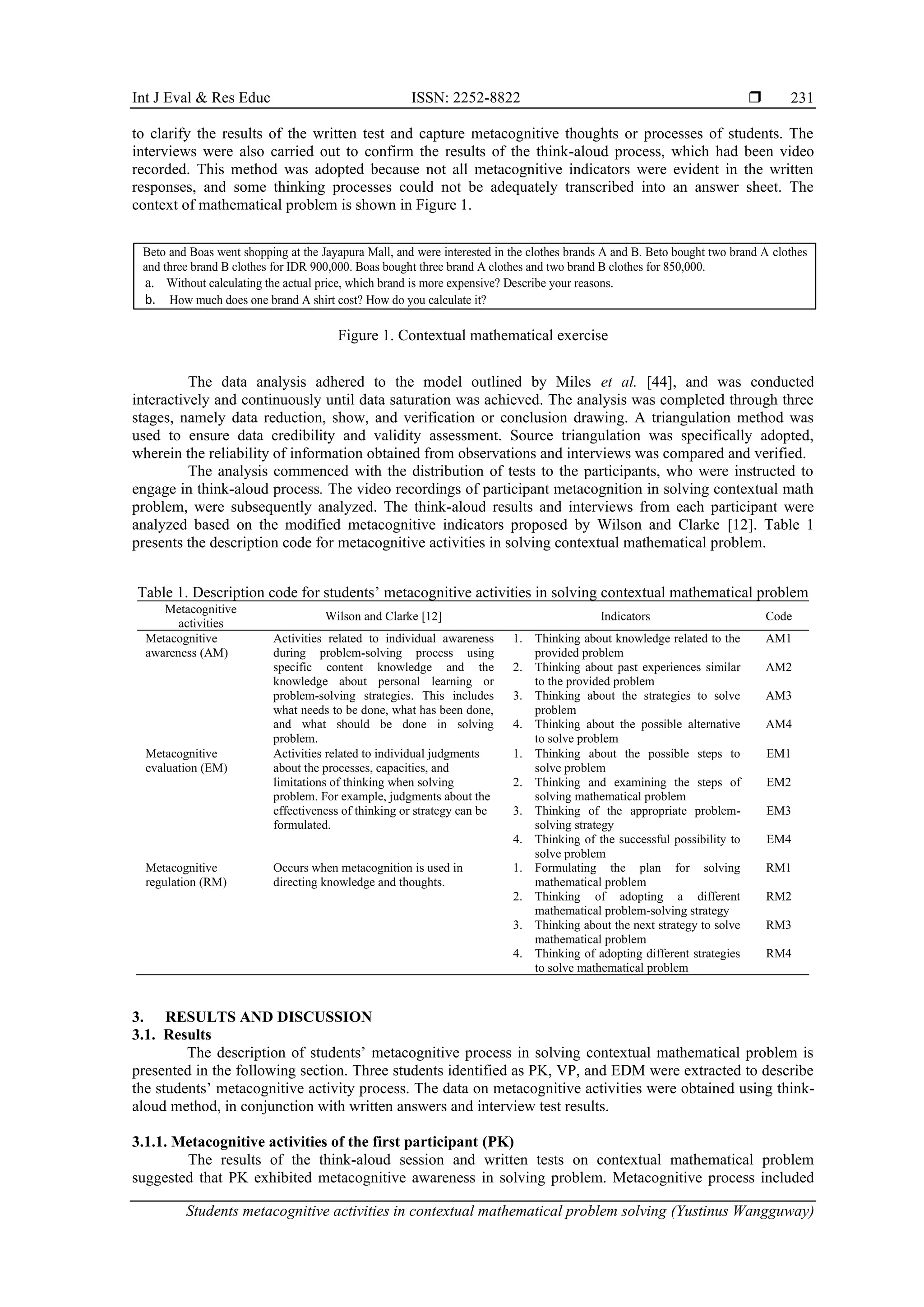 Int J Eval & Res Educ ISSN: 2252-8822 
Students metacognitive activities in contextual mathematical problem solving (Yustinus Wangguway)
231
to clarify the results of the written test and capture metacognitive thoughts or processes of students. The
interviews were also carried out to confirm the results of the think-aloud process, which had been video
recorded. This method was adopted because not all metacognitive indicators were evident in the written
responses, and some thinking processes could not be adequately transcribed into an answer sheet. The
context of mathematical problem is shown in Figure 1.
Figure 1. Contextual mathematical exercise
The data analysis adhered to the model outlined by Miles et al. [44], and was conducted
interactively and continuously until data saturation was achieved. The analysis was completed through three
stages, namely data reduction, show, and verification or conclusion drawing. A triangulation method was
used to ensure data credibility and validity assessment. Source triangulation was specifically adopted,
wherein the reliability of information obtained from observations and interviews was compared and verified.
The analysis commenced with the distribution of tests to the participants, who were instructed to
engage in think-aloud process. The video recordings of participant metacognition in solving contextual math
problem, were subsequently analyzed. The think-aloud results and interviews from each participant were
analyzed based on the modified metacognitive indicators proposed by Wilson and Clarke [12]. Table 1
presents the description code for metacognitive activities in solving contextual mathematical problem.
Table 1. Description code for students’ metacognitive activities in solving contextual mathematical problem
Metacognitive
activities
Wilson and Clarke [12] Indicators Code
Metacognitive
awareness (AM)
Activities related to individual awareness
during problem-solving process using
specific content knowledge and the
knowledge about personal learning or
problem-solving strategies. This includes
what needs to be done, what has been done,
and what should be done in solving
problem.
1. Thinking about knowledge related to the
provided problem
2. Thinking about past experiences similar
to the provided problem
3. Thinking about the strategies to solve
problem
4. Thinking about the possible alternative
to solve problem
AM1
AM2
AM3
AM4
Metacognitive
evaluation (EM)
Activities related to individual judgments
about the processes, capacities, and
limitations of thinking when solving
problem. For example, judgments about the
effectiveness of thinking or strategy can be
formulated.
1. Thinking about the possible steps to
solve problem
2. Thinking and examining the steps of
solving mathematical problem
3. Thinking of the appropriate problem-
solving strategy
4. Thinking of the successful possibility to
solve problem
EM1
EM2
EM3
EM4
Metacognitive
regulation (RM)
Occurs when metacognition is used in
directing knowledge and thoughts.
1. Formulating the plan for solving
mathematical problem
2. Thinking of adopting a different
mathematical problem-solving strategy
3. Thinking about the next strategy to solve
mathematical problem
4. Thinking of adopting different strategies
to solve mathematical problem
RM1
RM2
RM3
RM4
3. RESULTS AND DISCUSSION
3.1. Results
The description of students’ metacognitive process in solving contextual mathematical problem is
presented in the following section. Three students identified as PK, VP, and EDM were extracted to describe
the students’ metacognitive activity process. The data on metacognitive activities were obtained using think-
aloud method, in conjunction with written answers and interview test results.
3.1.1. Metacognitive activities of the first participant (PK)
The results of the think-aloud session and written tests on contextual mathematical problem
suggested that PK exhibited metacognitive awareness in solving problem. Metacognitive process included
Beto and Boas went shopping at the Jayapura Mall, and were interested in the clothes brands A and B. Beto bought two brand A clothes
and three brand B clothes for IDR 900,000. Boas bought three brand A clothes and two brand B clothes for 850,000.
a. Without calculating the actual price, which brand is more expensive? Describe your reasons.
b. How much does one brand A shirt cost? How do you calculate it?
 