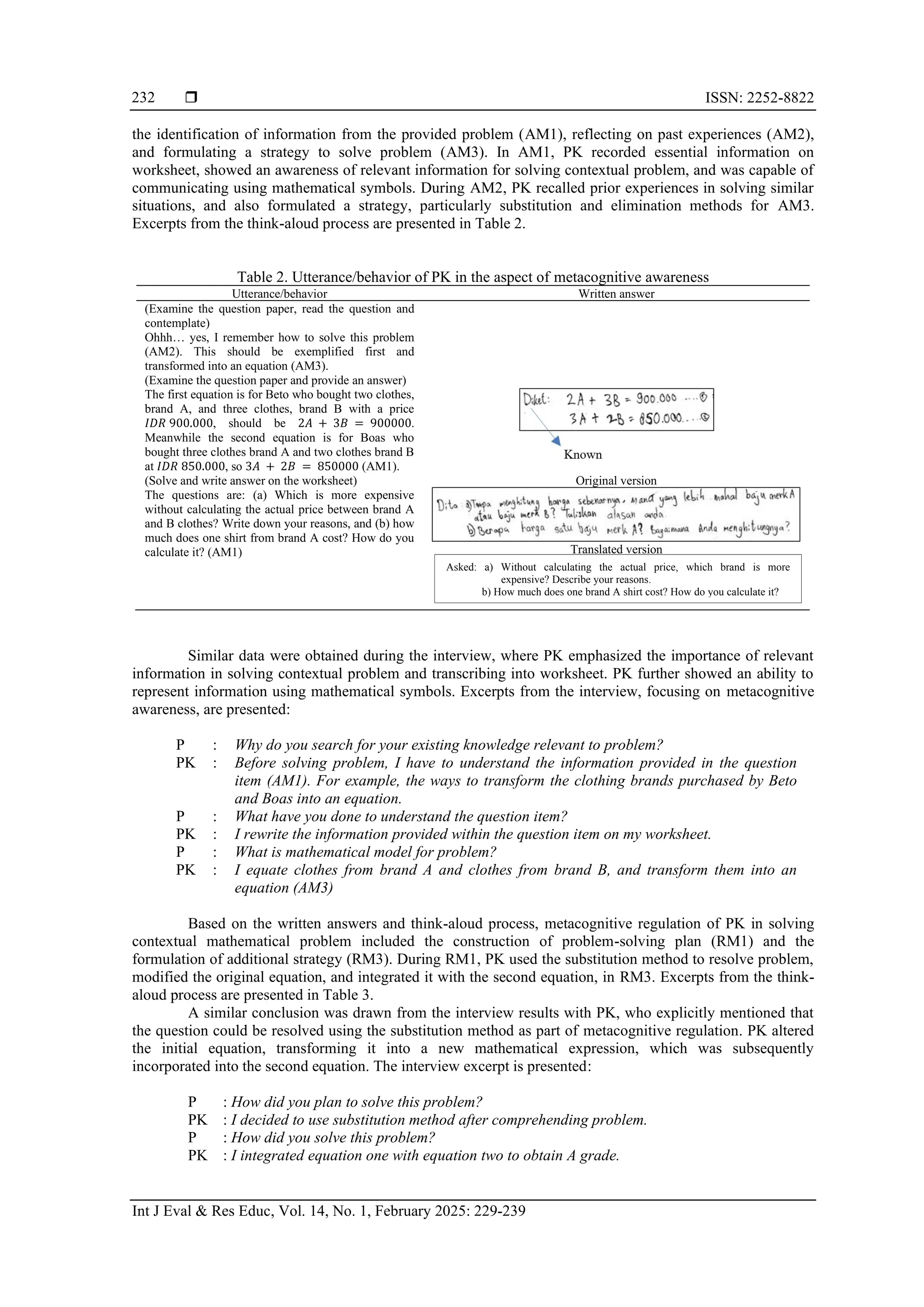 ISSN: 2252-8822
Int J Eval & Res Educ, Vol. 14, No. 1, February 2025: 229-239
232
the identification of information from the provided problem (AM1), reflecting on past experiences (AM2),
and formulating a strategy to solve problem (AM3). In AM1, PK recorded essential information on
worksheet, showed an awareness of relevant information for solving contextual problem, and was capable of
communicating using mathematical symbols. During AM2, PK recalled prior experiences in solving similar
situations, and also formulated a strategy, particularly substitution and elimination methods for AM3.
Excerpts from the think-aloud process are presented in Table 2.
Table 2. Utterance/behavior of PK in the aspect of metacognitive awareness
Utterance/behavior Written answer
(Examine the question paper, read the question and
contemplate)
Ohhh… yes, I remember how to solve this problem
(AM2). This should be exemplified first and
transformed into an equation (AM3).
(Examine the question paper and provide an answer)
The first equation is for Beto who bought two clothes,
brand A, and three clothes, brand B with a price
𝐼𝐷𝑅 900.000, should be 2𝐴 + 3𝐵 = 900000.
Meanwhile the second equation is for Boas who
bought three clothes brand A and two clothes brand B
at 𝐼𝐷𝑅 850.000, so 3𝐴 + 2𝐵 = 850000 (AM1).
(Solve and write answer on the worksheet)
The questions are: (a) Which is more expensive
without calculating the actual price between brand A
and B clothes? Write down your reasons, and (b) how
much does one shirt from brand A cost? How do you
calculate it? (AM1)
Original version
Translated version
Similar data were obtained during the interview, where PK emphasized the importance of relevant
information in solving contextual problem and transcribing into worksheet. PK further showed an ability to
represent information using mathematical symbols. Excerpts from the interview, focusing on metacognitive
awareness, are presented:
P : Why do you search for your existing knowledge relevant to problem?
PK : Before solving problem, I have to understand the information provided in the question
item (AM1). For example, the ways to transform the clothing brands purchased by Beto
and Boas into an equation.
P : What have you done to understand the question item?
PK : I rewrite the information provided within the question item on my worksheet.
P : What is mathematical model for problem?
PK : I equate clothes from brand A and clothes from brand B, and transform them into an
equation (AM3)
Based on the written answers and think-aloud process, metacognitive regulation of PK in solving
contextual mathematical problem included the construction of problem-solving plan (RM1) and the
formulation of additional strategy (RM3). During RM1, PK used the substitution method to resolve problem,
modified the original equation, and integrated it with the second equation, in RM3. Excerpts from the think-
aloud process are presented in Table 3.
A similar conclusion was drawn from the interview results with PK, who explicitly mentioned that
the question could be resolved using the substitution method as part of metacognitive regulation. PK altered
the initial equation, transforming it into a new mathematical expression, which was subsequently
incorporated into the second equation. The interview excerpt is presented:
P : How did you plan to solve this problem?
PK : I decided to use substitution method after comprehending problem.
P : How did you solve this problem?
PK : I integrated equation one with equation two to obtain A grade.
Asked: a) Without calculating the actual price, which brand is more
expensive? Describe your reasons.
b) How much does one brand A shirt cost? How do you calculate it?
 