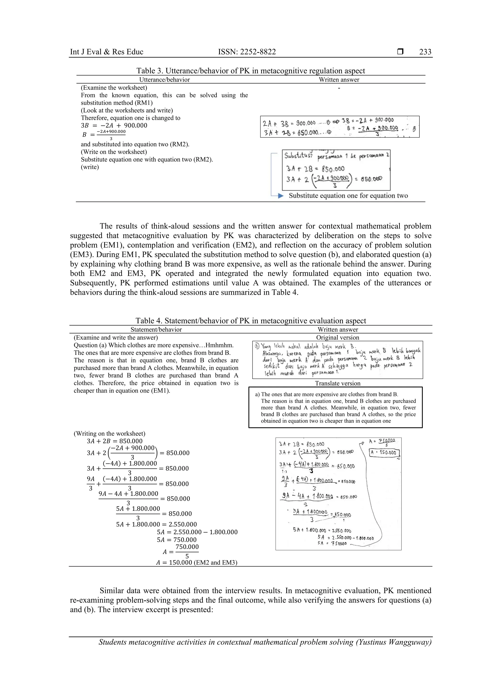 Int J Eval & Res Educ ISSN: 2252-8822 
Students metacognitive activities in contextual mathematical problem solving (Yustinus Wangguway)
233
Table 3. Utterance/behavior of PK in metacognitive regulation aspect
Utterance/behavior Written answer
(Examine the worksheet)
From the known equation, this can be solved using the
substitution method (RM1)
-
(Look at the worksheets and write)
Therefore, equation one is changed to
3𝐵 = −2𝐴 + 900.000
𝐵 =
−2𝐴+900.000
3
and substituted into equation two (RM2).
(Write on the worksheet)
Substitute equation one with equation two (RM2).
(write)
The results of think-aloud sessions and the written answer for contextual mathematical problem
suggested that metacognitive evaluation by PK was characterized by deliberation on the steps to solve
problem (EM1), contemplation and verification (EM2), and reflection on the accuracy of problem solution
(EM3). During EM1, PK speculated the substitution method to solve question (b), and elaborated question (a)
by explaining why clothing brand B was more expensive, as well as the rationale behind the answer. During
both EM2 and EM3, PK operated and integrated the newly formulated equation into equation two.
Subsequently, PK performed estimations until value A was obtained. The examples of the utterances or
behaviors during the think-aloud sessions are summarized in Table 4.
Table 4. Statement/behavior of PK in metacognitive evaluation aspect
Statement/behavior Written answer
(Examine and write the answer)
Question (a) Which clothes are more expensive…Hmhmhm.
The ones that are more expensive are clothes from brand B.
The reason is that in equation one, brand B clothes are
purchased more than brand A clothes. Meanwhile, in equation
two, fewer brand B clothes are purchased than brand A
clothes. Therefore, the price obtained in equation two is
cheaper than in equation one (EM1).
Original version
Translate version
(Writing on the worksheet)
3𝐴 + 2𝐵 = 850.000
3𝐴 + 2 (
−2𝐴 + 900.000
3
) = 850.000
3𝐴 +
(−4𝐴) + 1.800.000
3
= 850.000
9𝐴
3
+
(−4𝐴) + 1.800.000
3
= 850.000
9𝐴 − 4𝐴 + 1.800.000
3
= 850.000
5𝐴 + 1.800.000
3
= 850.000
5𝐴 + 1.800.000 = 2.550.000
5𝐴 = 2.550.000 − 1.800.000
5𝐴 = 750.000
𝐴 =
750.000
5
𝐴 = 150.000 (EM2 and EM3)
Similar data were obtained from the interview results. In metacognitive evaluation, PK mentioned
re-examining problem-solving steps and the final outcome, while also verifying the answers for questions (a)
and (b). The interview excerpt is presented:
a) The ones that are more expensive are clothes from brand B.
The reason is that in equation one, brand B clothes are purchased
more than brand A clothes. Meanwhile, in equation two, fewer
brand B clothes are purchased than brand A clothes, so the price
obtained in equation two is cheaper than in equation one
 