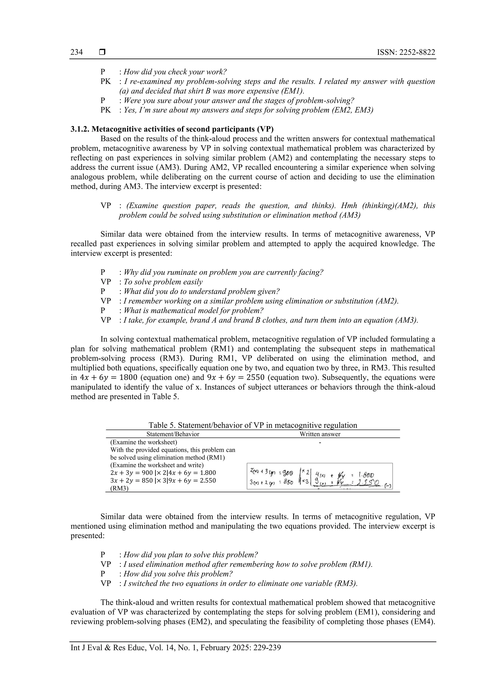  ISSN: 2252-8822
Int J Eval & Res Educ, Vol. 14, No. 1, February 2025: 229-239
234
P : How did you check your work?
PK : I re-examined my problem-solving steps and the results. I related my answer with question
(a) and decided that shirt B was more expensive (EM1).
P : Were you sure about your answer and the stages of problem-solving?
PK : Yes, I’m sure about my answers and steps for solving problem (EM2, EM3)
3.1.2. Metacognitive activities of second participants (VP)
Based on the results of the think-aloud process and the written answers for contextual mathematical
problem, metacognitive awareness by VP in solving contextual mathematical problem was characterized by
reflecting on past experiences in solving similar problem (AM2) and contemplating the necessary steps to
address the current issue (AM3). During AM2, VP recalled encountering a similar experience when solving
analogous problem, while deliberating on the current course of action and deciding to use the elimination
method, during AM3. The interview excerpt is presented:
VP : (Examine question paper, reads the question, and thinks). Hmh (thinking)(AM2), this
problem could be solved using substitution or elimination method (AM3)
Similar data were obtained from the interview results. In terms of metacognitive awareness, VP
recalled past experiences in solving similar problem and attempted to apply the acquired knowledge. The
interview excerpt is presented:
P : Why did you ruminate on problem you are currently facing?
VP : To solve problem easily
P : What did you do to understand problem given?
VP : I remember working on a similar problem using elimination or substitution (AM2).
P : What is mathematical model for problem?
VP : I take, for example, brand A and brand B clothes, and turn them into an equation (AM3).
In solving contextual mathematical problem, metacognitive regulation of VP included formulating a
plan for solving mathematical problem (RM1) and contemplating the subsequent steps in mathematical
problem-solving process (RM3). During RM1, VP deliberated on using the elimination method, and
multiplied both equations, specifically equation one by two, and equation two by three, in RM3. This resulted
in 4𝑥 + 6𝑦 = 1800 (equation one) and 9𝑥 + 6𝑦 = 2550 (equation two). Subsequently, the equations were
manipulated to identify the value of x. Instances of subject utterances or behaviors through the think-aloud
method are presented in Table 5.
Table 5. Statement/behavior of VP in metacognitive regulation
Statement/Behavior Written answer
(Examine the worksheet)
With the provided equations, this problem can
be solved using elimination method (RM1)
-
(Examine the worksheet and write)
2𝑥 + 3𝑦 = 900 |× 2|4𝑥 + 6𝑦 = 1.800
3𝑥 + 2𝑦 = 850 |× 3|9𝑥 + 6𝑦 = 2.550
(RM3)
Similar data were obtained from the interview results. In terms of metacognitive regulation, VP
mentioned using elimination method and manipulating the two equations provided. The interview excerpt is
presented:
P : How did you plan to solve this problem?
VP : I used elimination method after remembering how to solve problem (RM1).
P : How did you solve this problem?
VP : I switched the two equations in order to eliminate one variable (RM3).
The think-aloud and written results for contextual mathematical problem showed that metacognitive
evaluation of VP was characterized by contemplating the steps for solving problem (EM1), considering and
reviewing problem-solving phases (EM2), and speculating the feasibility of completing those phases (EM4).
 