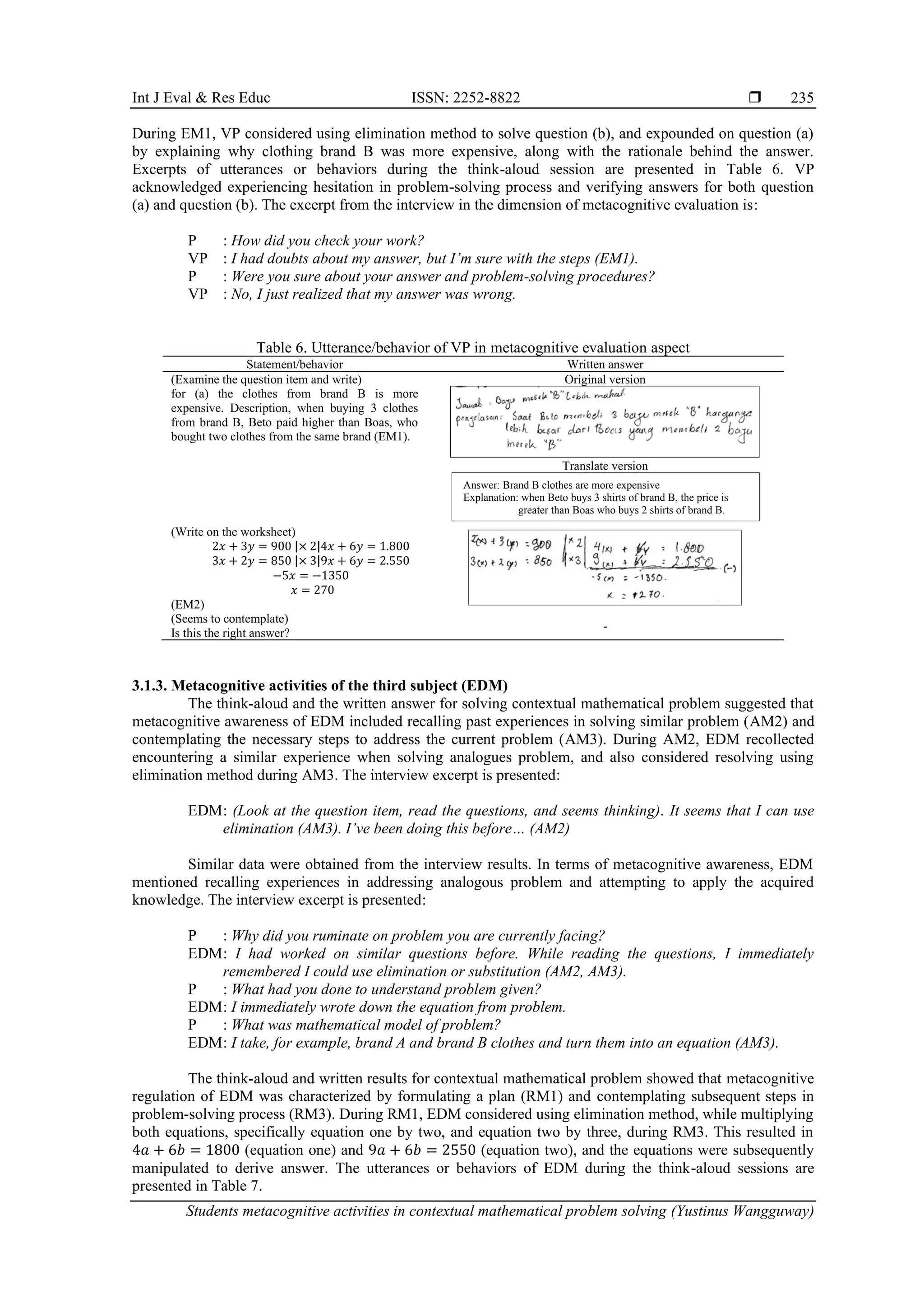 Int J Eval & Res Educ ISSN: 2252-8822 
Students metacognitive activities in contextual mathematical problem solving (Yustinus Wangguway)
235
During EM1, VP considered using elimination method to solve question (b), and expounded on question (a)
by explaining why clothing brand B was more expensive, along with the rationale behind the answer.
Excerpts of utterances or behaviors during the think-aloud session are presented in Table 6. VP
acknowledged experiencing hesitation in problem-solving process and verifying answers for both question
(a) and question (b). The excerpt from the interview in the dimension of metacognitive evaluation is:
P : How did you check your work?
VP : I had doubts about my answer, but I’m sure with the steps (EM1).
P : Were you sure about your answer and problem-solving procedures?
VP : No, I just realized that my answer was wrong.
Table 6. Utterance/behavior of VP in metacognitive evaluation aspect
Statement/behavior Written answer
(Examine the question item and write)
for (a) the clothes from brand B is more
expensive. Description, when buying 3 clothes
from brand B, Beto paid higher than Boas, who
bought two clothes from the same brand (EM1).
Original version
Translate version
(Write on the worksheet)
2𝑥 + 3𝑦 = 900 |× 2|4𝑥 + 6𝑦 = 1.800
3𝑥 + 2𝑦 = 850 |× 3|9𝑥 + 6𝑦 = 2.550
−5𝑥 = −1350
𝑥 = 270
(EM2)
(Seems to contemplate)
Is this the right answer?
-
3.1.3. Metacognitive activities of the third subject (EDM)
The think-aloud and the written answer for solving contextual mathematical problem suggested that
metacognitive awareness of EDM included recalling past experiences in solving similar problem (AM2) and
contemplating the necessary steps to address the current problem (AM3). During AM2, EDM recollected
encountering a similar experience when solving analogues problem, and also considered resolving using
elimination method during AM3. The interview excerpt is presented:
EDM: (Look at the question item, read the questions, and seems thinking). It seems that I can use
elimination (AM3). I’ve been doing this before… (AM2)
Similar data were obtained from the interview results. In terms of metacognitive awareness, EDM
mentioned recalling experiences in addressing analogous problem and attempting to apply the acquired
knowledge. The interview excerpt is presented:
P : Why did you ruminate on problem you are currently facing?
EDM: I had worked on similar questions before. While reading the questions, I immediately
remembered I could use elimination or substitution (AM2, AM3).
P : What had you done to understand problem given?
EDM: I immediately wrote down the equation from problem.
P : What was mathematical model of problem?
EDM: I take, for example, brand A and brand B clothes and turn them into an equation (AM3).
The think-aloud and written results for contextual mathematical problem showed that metacognitive
regulation of EDM was characterized by formulating a plan (RM1) and contemplating subsequent steps in
problem-solving process (RM3). During RM1, EDM considered using elimination method, while multiplying
both equations, specifically equation one by two, and equation two by three, during RM3. This resulted in
4𝑎 + 6𝑏 = 1800 (equation one) and 9𝑎 + 6𝑏 = 2550 (equation two), and the equations were subsequently
manipulated to derive answer. The utterances or behaviors of EDM during the think-aloud sessions are
presented in Table 7.
Answer: Brand B clothes are more expensive
Explanation: when Beto buys 3 shirts of brand B, the price is
greater than Boas who buys 2 shirts of brand B.
 