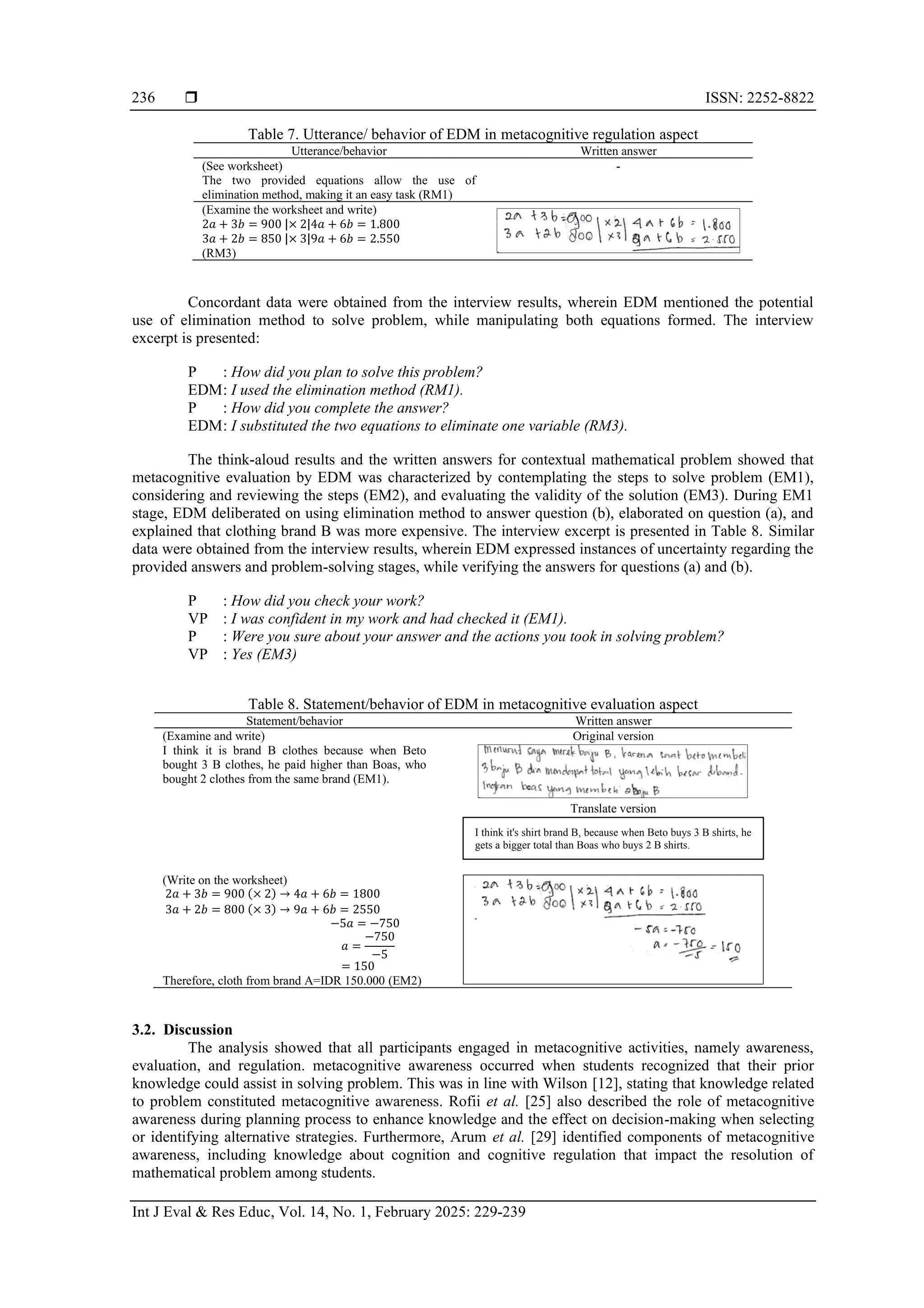  ISSN: 2252-8822
Int J Eval & Res Educ, Vol. 14, No. 1, February 2025: 229-239
236
Table 7. Utterance/ behavior of EDM in metacognitive regulation aspect
Utterance/behavior Written answer
(See worksheet)
The two provided equations allow the use of
elimination method, making it an easy task (RM1)
-
(Examine the worksheet and write)
2𝑎 + 3𝑏 = 900 |× 2|4𝑎 + 6𝑏 = 1.800
3𝑎 + 2𝑏 = 850 |× 3|9𝑎 + 6𝑏 = 2.550
(RM3)
Concordant data were obtained from the interview results, wherein EDM mentioned the potential
use of elimination method to solve problem, while manipulating both equations formed. The interview
excerpt is presented:
P : How did you plan to solve this problem?
EDM: I used the elimination method (RM1).
P : How did you complete the answer?
EDM: I substituted the two equations to eliminate one variable (RM3).
The think-aloud results and the written answers for contextual mathematical problem showed that
metacognitive evaluation by EDM was characterized by contemplating the steps to solve problem (EM1),
considering and reviewing the steps (EM2), and evaluating the validity of the solution (EM3). During EM1
stage, EDM deliberated on using elimination method to answer question (b), elaborated on question (a), and
explained that clothing brand B was more expensive. The interview excerpt is presented in Table 8. Similar
data were obtained from the interview results, wherein EDM expressed instances of uncertainty regarding the
provided answers and problem-solving stages, while verifying the answers for questions (a) and (b).
P : How did you check your work?
VP : I was confident in my work and had checked it (EM1).
P : Were you sure about your answer and the actions you took in solving problem?
VP : Yes (EM3)
Table 8. Statement/behavior of EDM in metacognitive evaluation aspect
Statement/behavior Written answer
(Examine and write)
I think it is brand B clothes because when Beto
bought 3 B clothes, he paid higher than Boas, who
bought 2 clothes from the same brand (EM1).
Original version
Translate version
(Write on the worksheet)
2𝑎 + 3𝑏 = 900 (× 2) → 4𝑎 + 6𝑏 = 1800
3𝑎 + 2𝑏 = 800 (× 3) → 9𝑎 + 6𝑏 = 2550
−5𝑎 = −750
𝑎 =
−750
−5
= 150
Therefore, cloth from brand A=IDR 150.000 (EM2)
3.2. Discussion
The analysis showed that all participants engaged in metacognitive activities, namely awareness,
evaluation, and regulation. metacognitive awareness occurred when students recognized that their prior
knowledge could assist in solving problem. This was in line with Wilson [12], stating that knowledge related
to problem constituted metacognitive awareness. Rofii et al. [25] also described the role of metacognitive
awareness during planning process to enhance knowledge and the effect on decision-making when selecting
or identifying alternative strategies. Furthermore, Arum et al. [29] identified components of metacognitive
awareness, including knowledge about cognition and cognitive regulation that impact the resolution of
mathematical problem among students.
I think it's shirt brand B, because when Beto buys 3 B shirts, he
gets a bigger total than Boas who buys 2 B shirts.
 