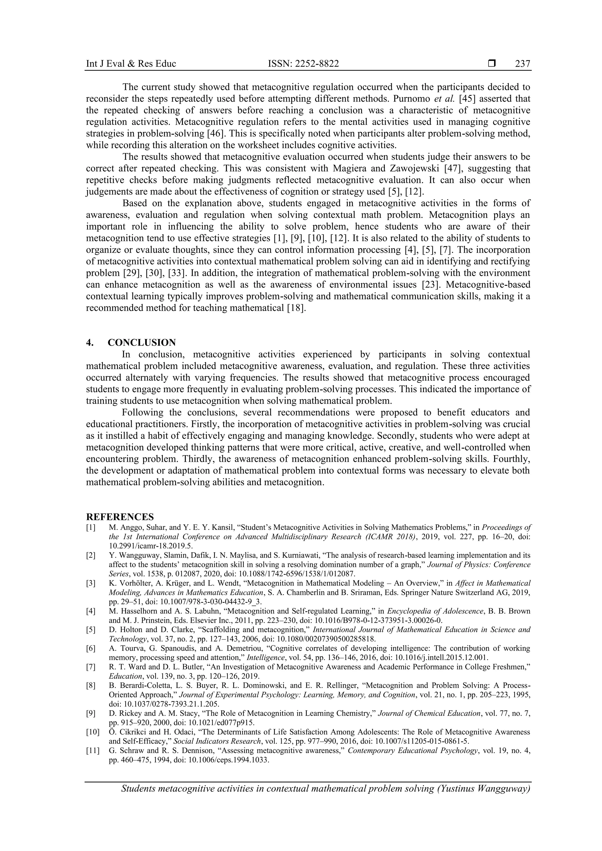 Int J Eval & Res Educ ISSN: 2252-8822 
Students metacognitive activities in contextual mathematical problem solving (Yustinus Wangguway)
237
The current study showed that metacognitive regulation occurred when the participants decided to
reconsider the steps repeatedly used before attempting different methods. Purnomo et al. [45] asserted that
the repeated checking of answers before reaching a conclusion was a characteristic of metacognitive
regulation activities. Metacognitive regulation refers to the mental activities used in managing cognitive
strategies in problem-solving [46]. This is specifically noted when participants alter problem-solving method,
while recording this alteration on the worksheet includes cognitive activities.
The results showed that metacognitive evaluation occurred when students judge their answers to be
correct after repeated checking. This was consistent with Magiera and Zawojewski [47], suggesting that
repetitive checks before making judgments reflected metacognitive evaluation. It can also occur when
judgements are made about the effectiveness of cognition or strategy used [5], [12].
Based on the explanation above, students engaged in metacognitive activities in the forms of
awareness, evaluation and regulation when solving contextual math problem. Metacognition plays an
important role in influencing the ability to solve problem, hence students who are aware of their
metacognition tend to use effective strategies [1], [9], [10], [12]. It is also related to the ability of students to
organize or evaluate thoughts, since they can control information processing [4], [5], [7]. The incorporation
of metacognitive activities into contextual mathematical problem solving can aid in identifying and rectifying
problem [29], [30], [33]. In addition, the integration of mathematical problem-solving with the environment
can enhance metacognition as well as the awareness of environmental issues [23]. Metacognitive-based
contextual learning typically improves problem-solving and mathematical communication skills, making it a
recommended method for teaching mathematical [18].
4. CONCLUSION
In conclusion, metacognitive activities experienced by participants in solving contextual
mathematical problem included metacognitive awareness, evaluation, and regulation. These three activities
occurred alternately with varying frequencies. The results showed that metacognitive process encouraged
students to engage more frequently in evaluating problem-solving processes. This indicated the importance of
training students to use metacognition when solving mathematical problem.
Following the conclusions, several recommendations were proposed to benefit educators and
educational practitioners. Firstly, the incorporation of metacognitive activities in problem-solving was crucial
as it instilled a habit of effectively engaging and managing knowledge. Secondly, students who were adept at
metacognition developed thinking patterns that were more critical, active, creative, and well-controlled when
encountering problem. Thirdly, the awareness of metacognition enhanced problem-solving skills. Fourthly,
the development or adaptation of mathematical problem into contextual forms was necessary to elevate both
mathematical problem-solving abilities and metacognition.
REFERENCES
[1] M. Anggo, Suhar, and Y. E. Y. Kansil, “Student’s Metacognitive Activities in Solving Mathematics Problems,” in Proceedings of
the 1st International Conference on Advanced Multidisciplinary Research (ICAMR 2018), 2019, vol. 227, pp. 16–20, doi:
10.2991/icamr-18.2019.5.
[2] Y. Wangguway, Slamin, Dafik, I. N. Maylisa, and S. Kurniawati, “The analysis of research-based learning implementation and its
affect to the students’ metacognition skill in solving a resolving domination number of a graph,” Journal of Physics: Conference
Series, vol. 1538, p. 012087, 2020, doi: 10.1088/1742-6596/1538/1/012087.
[3] K. Vorhölter, A. Krüger, and L. Wendt, “Metacognition in Mathematical Modeling – An Overview,” in Affect in Mathematical
Modeling, Advances in Mathematics Education, S. A. Chamberlin and B. Sriraman, Eds. Springer Nature Switzerland AG, 2019,
pp. 29–51, doi: 10.1007/978-3-030-04432-9_3.
[4] M. Hasselhorn and A. S. Labuhn, “Metacognition and Self-regulated Learning,” in Encyclopedia of Adolescence, B. B. Brown
and M. J. Prinstein, Eds. Elsevier Inc., 2011, pp. 223–230, doi: 10.1016/B978-0-12-373951-3.00026-0.
[5] D. Holton and D. Clarke, “Scaffolding and metacognition,” International Journal of Mathematical Education in Science and
Technology, vol. 37, no. 2, pp. 127–143, 2006, doi: 10.1080/00207390500285818.
[6] A. Tourva, G. Spanoudis, and A. Demetriou, “Cognitive correlates of developing intelligence: The contribution of working
memory, processing speed and attention,” Intelligence, vol. 54, pp. 136–146, 2016, doi: 10.1016/j.intell.2015.12.001.
[7] R. T. Ward and D. L. Butler, “An Investigation of Metacognitive Awareness and Academic Performance in College Freshmen,”
Education, vol. 139, no. 3, pp. 120–126, 2019.
[8] B. Berardi-Coletta, L. S. Buyer, R. L. Dominowski, and E. R. Rellinger, “Metacognition and Problem Solving: A Process-
Oriented Approach,” Journal of Experimental Psychology: Learning, Memory, and Cognition, vol. 21, no. 1, pp. 205–223, 1995,
doi: 10.1037/0278-7393.21.1.205.
[9] D. Rickey and A. M. Stacy, “The Role of Metacognition in Learning Chemistry,” Journal of Chemical Education, vol. 77, no. 7,
pp. 915–920, 2000, doi: 10.1021/ed077p915.
[10] Ö. Cikrikci and H. Odaci, “The Determinants of Life Satisfaction Among Adolescents: The Role of Metacognitive Awareness
and Self-Efficacy,” Social Indicators Research, vol. 125, pp. 977–990, 2016, doi: 10.1007/s11205-015-0861-5.
[11] G. Schraw and R. S. Dennison, “Assessing metacognitive awareness,” Contemporary Educational Psychology, vol. 19, no. 4,
pp. 460–475, 1994, doi: 10.1006/ceps.1994.1033.
 