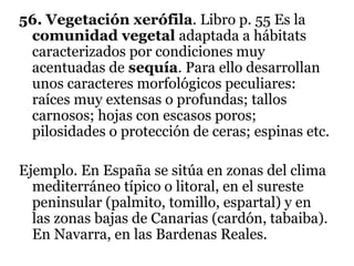 56. Vegetación xerófila. Libro p. 55 Es la
comunidad vegetal adaptada a hábitats
caracterizados por condiciones muy
acentuadas de sequía. Para ello desarrollan
unos caracteres morfológicos peculiares:
raíces muy extensas o profundas; tallos
carnosos; hojas con escasos poros;
pilosidades o protección de ceras; espinas etc.
Ejemplo. En España se sitúa en zonas del clima
mediterráneo típico o litoral, en el sureste
peninsular (palmito, tomillo, espartal) y en
las zonas bajas de Canarias (cardón, tabaiba).
En Navarra, en las Bardenas Reales.
 