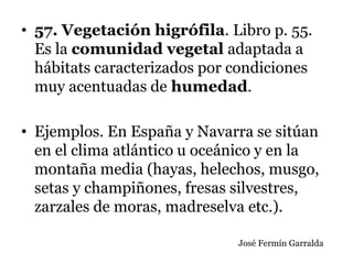 • 57. Vegetación higrófila. Libro p. 55.
Es la comunidad vegetal adaptada a
hábitats caracterizados por condiciones
muy acentuadas de humedad.
• Ejemplos. En España y Navarra se sitúan
en el clima atlántico u oceánico y en la
montaña media (hayas, helechos, musgo,
setas y champiñones, fresas silvestres,
zarzales de moras, madreselva etc.).
José Fermín Garralda
 