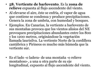 • 58. Vertiente de barlovento. Es la zona de
relieve expuesta al flujo ascendente del viento.
• Al elevarse el aire, éste se enfría, el vapor de agua
que contiene se condensa y produce precipitaciones.
Genera la zona de umbría, con humedad y bosques.
• Ejemplos. En Canarias, la vertiente a barlovento de
sus montañas provoca que los vientos alisios del NE
provoquen precipitaciones abundantes entre los 800
y los 1200 metros, originándose la vegetación
llamada laurisilva. La vertiente Norte de la cordillera
cantábrica y Pirineos es mucho más húmeda que la
vertiente sur.
• Es el lado -o ladera- de una montaña -o relieve
montañoso-, a una u otra parte de su eje
longitudinal, expuesto al flujo ascendente del viento.
 