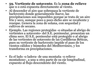 • 59. Vertiente de sotavento. Es la zona de relieve
que n o está expuesta directamente al viento.
• Al descender el aire que sobrepasa la vertiente de
barlovento donde generalmente llueve, las
precipitaciones son imposibles porque se trata de un aire
frío y seco, aunque poco a poco dicho aire se recaliente y
reseque. Genera la zona de solana, con sequedad y
cultivos de secano.
• Ejemplo. Las regiones protegidas -o situadas al abrigo de
vertientes a sotavento- del S.E. peninsular, presentan un
clima seco. El S.E. peninsular está protegido o al abrigo
de las vertientes de sotavento de las Cordilleras Béticas,
pues su vertiente de barlovento impide el paso de los
vientos cálidos y húmedos del Mediterráneo, y los
transforma en precipitaciones.
• Es el lado -o ladera- de una montaña -o relieve
montañoso-, a una u otra parte de su eje longitudinal,
expuesto al flujo descendente del viento.
 
