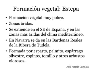 Formación vegetal: Estepa
• Formación vegetal muy pobre.
• Zonas áridas.
• Se extiende en el SE de España, y en las
zonas más áridas del clima mediterráneo.
• En Navarra se da en las Bardenas Reales
de la Ribera de Tudela.
• Formada por esparto, palmito, espárrago
silvestre, espinos, tomillo y otros arbustos
olorosos…
José Fermín Garralda
 