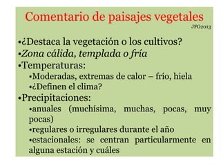 Comentario de paisajes vegetales
JFG2013
•¿Destaca la vegetación o los cultivos?
•Zona cálida, templada o fría
•Temperaturas:
•Moderadas, extremas de calor – frío, hiela
•¿Definen el clima?
•Precipitaciones:
•anuales (muchísima, muchas, pocas, muy
pocas)
•regulares o irregulares durante el año
•estacionales: se centran particularmente en
alguna estación y cuáles
 