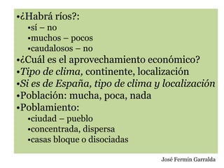 •¿Habrá ríos?:
•sí – no
•muchos – pocos
•caudalosos – no
•¿Cuál es el aprovechamiento económico?
•Tipo de clima, continente, localización
•Si es de España, tipo de clima y localización
•Población: mucha, poca, nada
•Poblamiento:
•ciudad – pueblo
•concentrada, dispersa
•casas bloque o disociadas
José Fermín Garralda
 