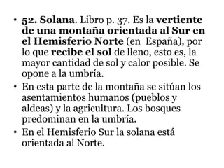 • 52. Solana. Libro p. 37. Es la vertiente
de una montaña orientada al Sur en
el Hemisferio Norte (en España), por
lo que recibe el sol de lleno, esto es, la
mayor cantidad de sol y calor posible. Se
opone a la umbría.
• En esta parte de la montaña se sitúan los
asentamientos humanos (pueblos y
aldeas) y la agricultura. Los bosques
predominan en la umbría.
• En el Hemisferio Sur la solana está
orientada al Norte.
 