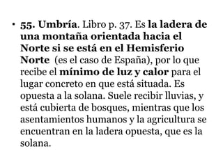 • 55. Umbría. Libro p. 37. Es la ladera de
una montaña orientada hacia el
Norte si se está en el Hemisferio
Norte (es el caso de España), por lo que
recibe el mínimo de luz y calor para el
lugar concreto en que está situada. Es
opuesta a la solana. Suele recibir lluvias, y
está cubierta de bosques, mientras que los
asentamientos humanos y la agricultura se
encuentran en la ladera opuesta, que es la
solana.
 