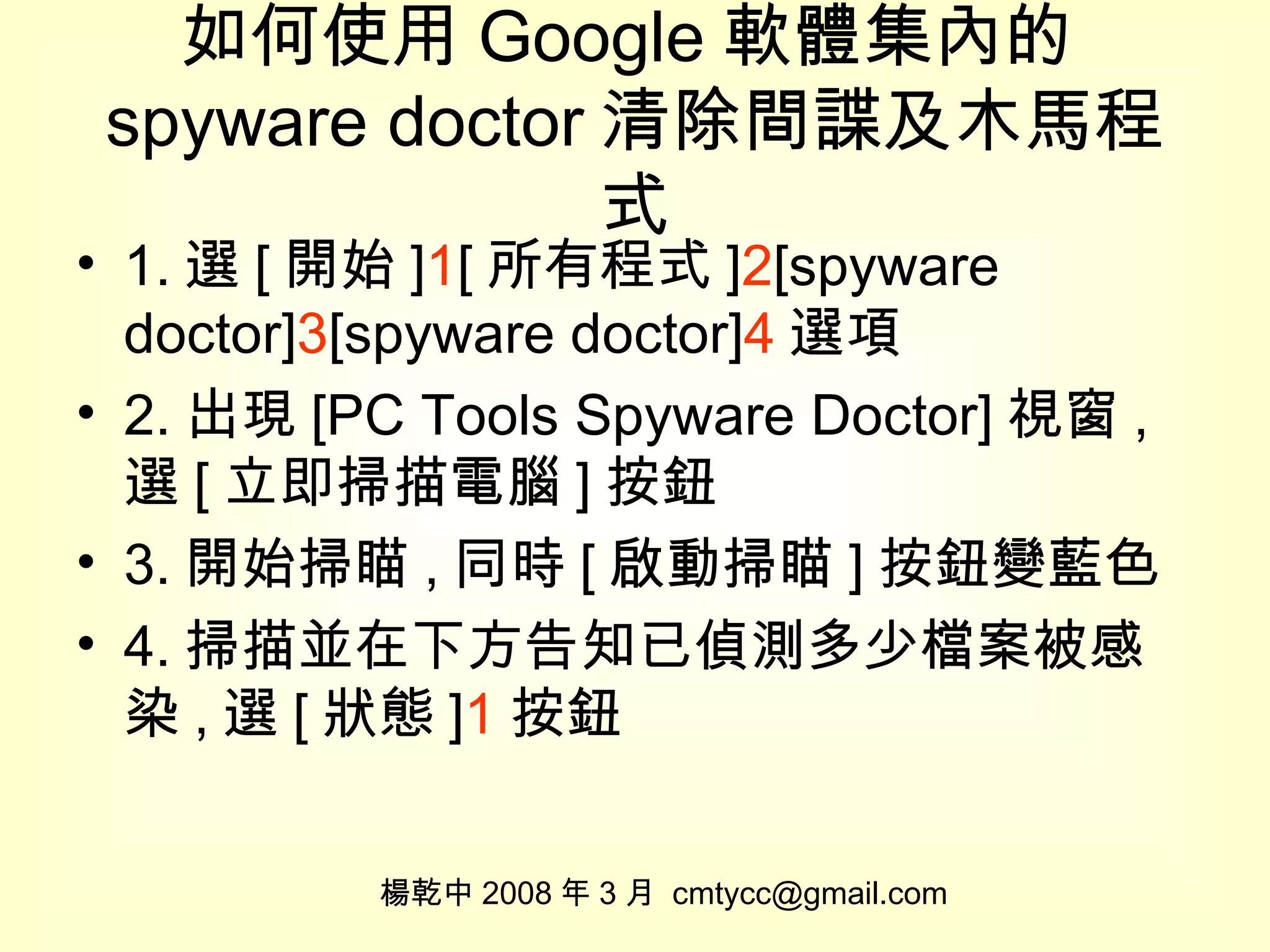 如何使用 Google 軟體集內的 spyware doctor 清除間諜及木馬程式 1. 選 [ 開始 ] 1 [ 所有程式 ] 2 [spyware doctor] 3 [spyware doctor] 4 選項 2. 出現 [PC Tools Spyware Doctor] 視窗 , 選 [ 立即掃描電腦 ] 按鈕 3. 開始掃瞄 , 同時 [ 啟動掃瞄 ] 按鈕變藍色 4. 掃描並在下方告知已偵測多少檔案被感染 , 選 [ 狀態 ] 1 按鈕 楊乾中 2008 年 3 月  [email_address] 