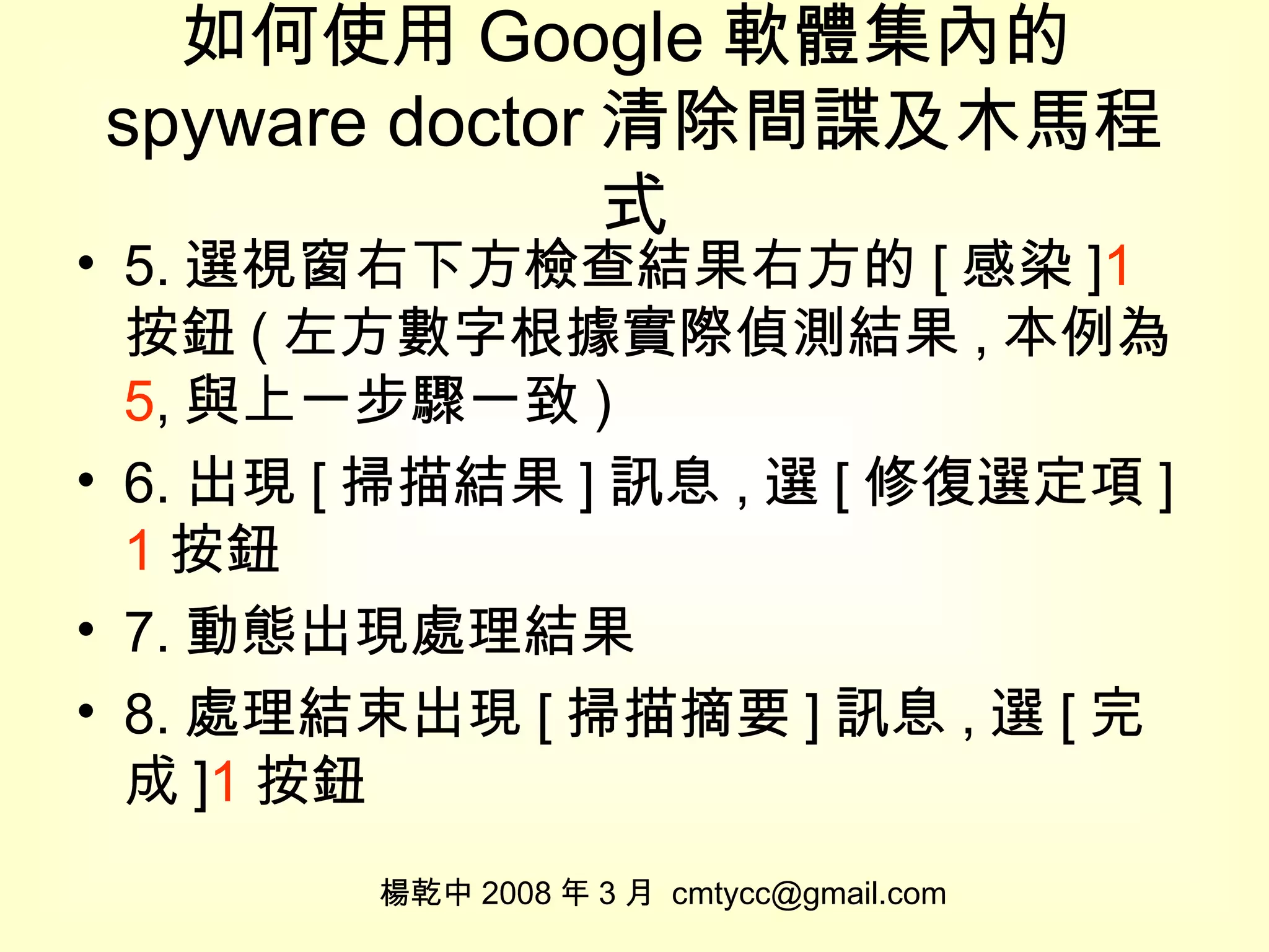 如何使用 Google 軟體集內的 spyware doctor 清除間諜及木馬程式 5. 選視窗右下方檢查結果右方的 [ 感染 ] 1 按鈕 ( 左方數字根據實際偵測結果 , 本例為 5 , 與上一步驟一致 ) 6. 出現 [ 掃描結果 ] 訊息 , 選 [ 修復選定項 ] 1 按鈕 7. 動態出現處理結果 8. 處理結束出現 [ 掃描摘要 ] 訊息 , 選 [ 完成 ] 1 按鈕 楊乾中 2008 年 3 月  [email_address] 