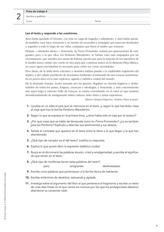 9
©GrupoAnaya,S. A.Materialfotocopiableautorizado.
Lee el texto y responde a las cuestiones.
Atrás había quedado el Océano, con toda su carga de tragedia y sufrimiento, y atrás había queda-
do también, muy lejos, Lanzarote y su mundo de recuerdos y nostalgias que parecían destinados
a seguirlos a todo lo largo de sus vidas, cualquiera que fuera el rumbo que tomaran.
Delante —alrededor ahora—, Venezuela, «la Tierra Prometida», soñada por generaciones de emi-
grantes, pero a la que ellos, los Perdomo Maradentro, se habían visto más empujados por las
circunstancias, que atraídos por ansias de fortuna, puesto que para la mayoría de los miembros de
la familia nunca existió otro sueño ni otra ansia que continuar juntos en la diminuta Playa Blanca,
en cuyas aguas encontraban lo necesario para cubrir sus cortas necesidades.
Pero ahora, de la árida tierra volcánica y desértica habían pasado a la espléndida vegetación del
trópico, y del callado pueblecito de trescientos habitantes al estruendo de una Caracas transforma-
da en pocos años en la más explosiva, agitada y babélica ciudad del mundo.
De la destruida Europa, recién arrasada por las guerras, llegaban en aluvión fugitivos y deshe-
redados de todos los países, lenguas, creencias e ideologías, y Venezuela, y más concretamente
aún aquel largo y estrecho Valle de Caracas, se estaba convirtiendo en el crisol en que trataban
desordenadamente de amalgamarse tantas culturas, tanto dolor y tantas esperanzas.
Alberto Vázquez-Figueroa, Océano, Plaza & Janés.
1.	 Localiza en un atlas el país que se menciona en el texto, y, según lo que has leído, traza
el viaje que hizo la familia Perdomo Maradentro.
2.	 Según lo que se expresa en la primera línea, ¿cómo había sido el viaje por el océano?
3.	 ¿Por qué crees que se habla de Venezuela como la «Tierra Prometida»? ¿Lo es también
para los Perdomo? Explícalo y describe sus sentimientos y sus deseos.
4.	 Señala el contraste que aparece en el texto entre la tierra a la que llegan y la que han
abandonado.
5.	 ¿Qué tipo de narrador es el del texto? Justifica tu respuesta.
6.	 Explica lo que quiere decir la expresión babélica ciudad.
7.	 Busca en el diccionario las palabras aluvión, crisol y amalgamar(se), y escribe el significa-
do que tienen en el texto.
8.	 ¿Qué tipo de morfemas tienen estas palabras del texto?:
	 pero	 emigrantes	 desheredados
9.	 Escribe cinco palabras que pertenezcan a la familia léxica de habitante.
10.	 Escribe antónimos de desértica, estruendo y agitada.
11.	 Investiga sobre el argumento del libro al que pertenece el fragmento y escribe un texto
de unas diez líneas en el que narres los motivos por los que los protagonistas debieron
abandonar su Lanzarote natal.
Ficha de trabajo 4
Nombre y apellidos: ................................................................................................................................................................................................................................................
Curso: .............................................................................................................................................. Fecha: ................................................................................................
2
 