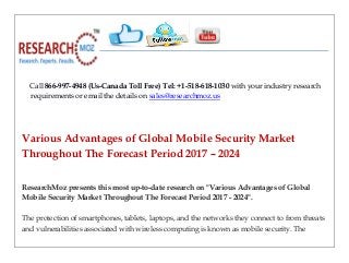Call 866-997-4948 (Us-Canada Toll Free) Tel: +1-518-618-1030 with your industry research
requirements or email the details on sales@researchmoz.us
Various Advantages of Global Mobile Security Market
Throughout The Forecast Period 2017 – 2024
ResearchMoz presents this most up-to-date research on "Various Advantages of Global
Mobile Security Market Throughout The Forecast Period 2017 - 2024".
The protection of smartphones, tablets, laptops, and the networks they connect to from threats
and vulnerabilities associated with wireless computing is known as mobile security. The
 