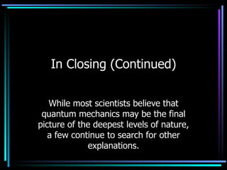 In Closing (Continued) While most scientists believe that quantum mechanics may be the final picture of the deepest levels of nature, a few continue to search for other explanations. 