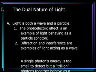 The Dual Nature of Light A.  Light is both a wave and a particle. 1.  The photoelectric effect is an example of light behaving as a  particle (photon). 2.  Diffraction and interference are  examples of light acting as a wave.  A single photon’s energy is too  small to detect but a “trillion”  photons together behave as a  wave. 