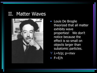 II.  Matter Waves Louis De Broglie theorized that all matter exhibits wave properties!  We don’t notice because the effect is so small on objects larger than subatomic particles.  =h/p; p=mxv F=E/h  