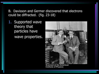 B.  Davisson and Germer discovered that electrons could be diffracted.  (fig. 23-18) Supported wave theory that particles have  wave properties. 