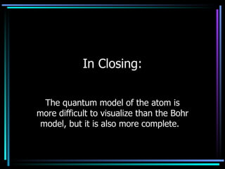 In Closing: The quantum model of the atom is more difficult to visualize than the Bohr model, but it is also more complete.  