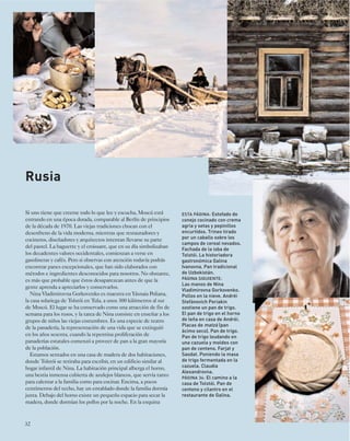 Rusia 
Si uno tiene que creerse todo lo que lee y escucha, Moscú está 
entrando en una época dorada, comparable al Berlín de principios 
de la década de 1970. Las viejas tradiciones chocan con el 
desenfreno de la vida moderna, mientras que restauradores y 
cocineros, diseñadores y arquitectos intentan llevarse su parte 
del pastel. La baguette y el croissant, que en su día simbolizaban 
los decadentes valores occidentales, comienzan a verse en 
gasolineras y cafés. Pero si observas con atención todavía podrás 
encontrar panes excepcionales, que han sido elaborados con 
métodos e ingredientes desconocidos para nosotros. No obstante, 
es más que probable que éstos desaparezcan antes de que la 
gente aprenda a apreciarlos y conservarlos. 
Nina Vladimirovna Gorkovenko es maestra en Yásnaia Poliana, 
la casa solariega de Tolstói en Tula, a unos 300 kilómetros al sur 
de Moscú. El lugar se ha conservado como una atracción de fin de 
semana para los rusos, y la tarea de Nina consiste en enseñar a los 
grupos de niños las viejas costumbres. Es una especie de teatro 
de la panadería, la representación de una vida que se extinguió 
en los años sesenta, cuando la repentina proliferación de 
panaderías estatales comenzó a proveer de pan a la gran mayoría 
de la población. 
Estamos sentados en una casa de madera de dos habitaciones, 
donde Tolstói se retiraba para escribir, en un edificio similar al 
hogar infantil de Nina. La habitación principal alberga el horno, 
una bestia inmensa cubierta de azulejos blancos, que servía tanto 
para calentar a la familia como para cocinar. Encima, a pocos 
centímetros del techo, hay un entablado donde la familia dormía 
junta. Debajo del horno existe un pequeño espacio para secar la 
madera, donde dormían los pollos por la noche. En la esquina 
32 
ESTA PÁGINA: Estofado de 
conejo cocinado con crema 
agria y setas y pepinillos 
encurtidos. Trineo tirado 
por un caballo sobre los 
campos de cereal nevados. 
Fachada de la isba de 
Tolstói. La historiadora 
gastronómica Galina 
Ivanovna. Pan tradicional 
de Uzbekistán. 
PÁGINA SIGUIENTE: 
Las manos de Nina 
Vladimirovna Gorkovenko. 
Pollos en la nieve. Andréi 
Stefánovich Periakin 
sostiene un pan de trigo. 
El pan de trigo en el horno 
de leña en casa de Andréi. 
Placas de matzá (pan 
ácimo seco). Pan de trigo. 
Pan de trigo leudando en 
una cazuela y moldes con 
pan de centeno. Farjat y 
Saodat. Poniendo la masa 
de trigo fermentada en la 
cazuela. Claudia 
Alexandrovna. 
PÁGINA 34: El camino a la 
casa de Tolstói. Pan de 
centeno y cilantro en el 
restaurante de Galina. 
 