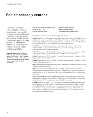 LA MASA MADRE | CEBADA 
Pan de cebada y centeno 
La cebada y el centeno 
carecen del gluten elástico 
necesario para mantener la 
forma de una hogaza hinchada 
y redonda. Pero combínalos 
con harina de trigo de fuerza, 
y verás cómo aportan su sabor 
de fondo, el amargor del 
centeno y el toque añejo de la 
cebada; obtendrás un pan 
perfecto y agradable. 
CONSEJO Para potenciar el sabor a 
frutos secos de la harina de cebada, 
tuéstala en el horno a 180 °C durante 
15 minutos, y déjala enfriar antes de 
usarla. También puedes añadir granos 
de centeno y cebada cocidos y 
escurridos. 
36 
250 g de masa madre de centeno a 20 °C 
300 ml de agua a 20 °C 
300 g de harina de fuerza 
100 g de harina de centeno 
100 g de harina de cebada 
1 1⁄2 cucharadita de sal marina fina 
Para elaborar la masa madre de centeno, páginas 25-27 y 31. 
8.00 AM Mezcla en un bol grande la masa madre de centeno con el agua. Añade la harina 
de fuerza, de centeno, de cebada y la sal. Mézclalo con las manos hasta que obtengas 
una masa ligera y pegajosa. La temperatura de la masa debería rondar los 21 °C. Quítate 
los restos de masa de las manos, tápalo y déjalo reposar 10 minutos. 
8.10 AM Unta con un poco de aceite una pequeña parte de la mesa y amasa durante 
10-15 segundos. Lava y seca el bol, úntalo con un poco de aceite, pon la masa en 
el bol otra vez y déjalo reposar 10 minutos. 
8.20A M Amasa durante 10-15 segundos. Forma una bola con la masa y colócala en el bol. 
Tápalo y déjalo a temperatura ambiente (unos 20 °C) durante 10 minutos. 
8.30 AM Amasa durante 10-15 segundos. Forma una bola con la masa y colócala en el bol. 
Tápalo y déjalo durante 30 minutos. 
9.00 AM Amasa durante 10-15 segundos. Forma una bola con la masa y colócala en el bol. 
Tápalo y déjalo durante 1 hora. 
10.00 AM Amasa durante 10-15 segundos. Forma una bola con la masa y colócala en el bol. 
Tápalo y déjalo durante 1 hora. 
11.00 AM Divide la masa en dos piezas de unos 500 g. Forma una bola con cada una, 
tápalas y déjalas reposar 15 minutos. Enharina 2 trapos limpios y úsalos para forrar dos 
boles (de unos 20 cm de diámetro), o bien usa cestos forrados con lino y espolvoreados 
con harina. 
11.15 AM Forma dos bolas con la masa y colócalas con la unión boca arriba en los trapos 
enharinados (o cestos de fermentación). Tápalos con otro paño y déjalos a temperatura 
ambiente (unos 20 °C) hasta que casi hayan doblado su volumen. 
4.30 PM Precalienta el horno a 220 °C. Espolvorea con sémola una bandeja de horno o la 
pala (si usas una piedra de hornear). Vuelca las barras en la bandeja (o pala) y, usando 
una cuchilla afilada, haz cuatro cortes en forma de cuadrado en la superficie de cada 
pieza. Vaporiza con agua y hornea durante 50-60 minutos. Déjalas enfriar sobre una 
rejilla. Hornea la hogaza restante usando el mismo método, o bien hornéalas juntas si 
hay espacio suficiente en el horno. 
 
