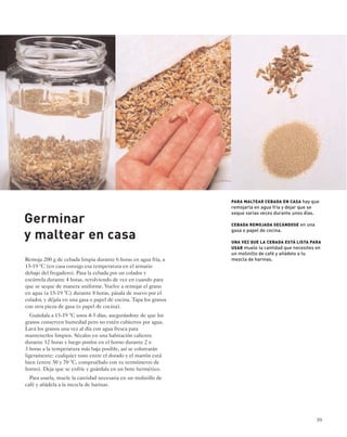39 
Germinar 
y maltear en casa 
Remoja 200 g de cebada limpia durante 6 horas en agua fría, a 
15-19 °C (en casa consigo esa temperatura en el armario 
debajo del fregadero). Pasa la cebada por un colador y 
escúrrela durante 4 horas, revolviendo de vez en cuando para 
que se seque de manera uniforme. Vuelve a remojar el grano 
en agua (a 15-19 °C) durante 8 horas, pásala de nuevo por el 
colador, y déjala en una gasa o papel de cocina. Tapa los granos 
con otra pieza de gasa (o papel de cocina). 
Guárdala a 15-19 °C unos 4-5 días, asegurándote de que los 
granos conserven humedad pero no estén cubiertos por agua. 
Lava los granos una vez al día con agua fresca para 
mantenerlos limpios. Sécalos en una habitación caliente 
durante 12 horas y luego ponlos en el horno durante 2 o 
3 horas a la temperatura más baja posible, así se colorearán 
ligeramente: cualquier tono entre el dorado y el marrón está 
bien (entre 50 y 70 °C, compruébalo con tu termómetro de 
horno). Deja que se enfríe y guárdala en un bote hermético. 
Para usarla, muele la cantidad necesaria en un molinillo de 
café y añádela a la mezcla de harinas. 
PARA MALTEAR CEBADA EN CASA hay que 
remojarla en agua fría y dejar que se 
seque varias veces durante unos días. 
CEBADA REMOJADA SECÁNDOSE en una 
gasa o papel de cocina. 
UNA VEZ QUE LA CEBADA ESTÁ LISTA PARA 
USAR muele la cantidad que necesites en 
un molinillo de café y añádelo a tu 
mezcla de harinas. 
 