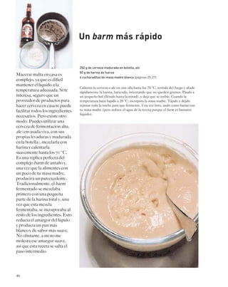 40 
Un barm más rápido 
250 g de cerveza madurada en botella, ale 
50 g de harina de fuerza 
4 cucharaditas de masa madre blanca (páginas 25-27) 
Calienta la cerveza o ale en una olla hasta los 70 °C, retírala del fuego y añade 
rápidamente la harina, batiendo, intentando que no queden grumos. Pásalo a 
un pequeño bol (llénalo hasta la mitad), y deja que se enfríe. Cuando la 
temperatura haya bajado a 20 °C, incorpora la masa madre. Tápalo y déjalo 
reposar toda la noche para que fermente. Una vez listo, úsalo como harías con 
tu masa madre (pero reduce el agua de la receta porque el barm es bastante 
líquido). 
Macerar malta en casa es 
complejo, ya que es difícil 
mantener el líquido a la 
temperatura adecuada. Si te 
interesa, seguro que un 
proveedor de productos para 
hacer cerveza en casa te puede 
facilitar todos los ingredientes 
necesarios. Pero existe otro 
modo. Puedes utilizar una 
cerveza de fermentación alta, 
ale (envasada viva, con sus 
propias levaduras y madurada 
en la botella), mezclarla con 
harina y calentarla 
suavemente hasta los 70 °C. 
Es una réplica perfecta del 
complejo barm de antaño y, 
una vez que la alimentes con 
un poco de tu masa madre, 
producirá un pan excelente. 
Tradicionalmente, el barm 
fermentado se mezclaba 
primero con una pequeña 
parte de la harina total y, una 
vez que esta mezcla 
fermentaba, se incorporaba al 
resto de los ingredientes. Esto 
reducía el amargor del lúpulo 
y producía un pan más 
blanco y de sabor más suave. 
No obstante, a mí no me 
molesta ese amargor suave, 
así que esta receta se salta el 
paso intermedio. 
 